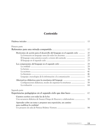 13Secretaría de Educación D. C.
Primera parte: Referentes para una mirada compartida
Contenido
Palabras iniciales ........................................................................................................................... 	 15
Primera parte
Referentes para una mirada compartida ...................................................................... 	 17
	 Horizontes de acción para el desarrollo del lenguaje en el segundo ciclo ............. 	 20
		 La formación en lenguaje: tarea de todos los docentes .......................................... 	 20
		 El lenguaje como práctica social y a través del currículo ....................................... 	 23
		 El lenguaje en el segundo ciclo .................................................................................. 	 25
	 Los componentes del lenguaje en el segundo ciclo ...................................................... 	 28
		 La oralidad ................................................................................................................... 	 28
		 La lectura ...................................................................................................................... 	 34
		 La escritura ................................................................................................................... 	 41
		 La literatura .................................................................................................................. 	 46
		 Lenguaje y tecnologías de la información y la comunicación ............................... 	 53
	 Alternativas didácticas para la enseñanza del lenguaje .............................................. 	 59
		 Configuraciones didácticas, modos de organizar la enseñanza ............................. 	 59
		 La evaluación ............................................................................................................... 	 64
Segunda parte
Experiencias pedagógicas en el segundo ciclo que dan luces .............................. 	 67
	 Cuentos escritos con todas las de la ley
	 Una secuencia didáctica de Susana Ortega de Hocevar y colaboradores ...................... 	 70
	 Aprender sobre un tema y preparar una exposición, un camino
	 para cualificar la oralidad
	 Un proyecto de aula de Patricia Bolaños Ventura ........................................................... 	 84
 