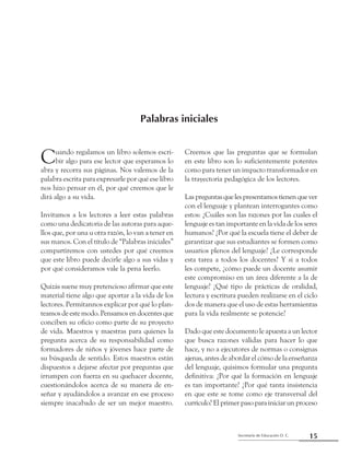 15Secretaría de Educación D. C.
Palabras iniciales
Cuando regalamos un libro solemos escri-
bir algo para ese lector que esperamos lo
abra y recorra sus páginas. Nos valemos de la
palabra escrita para expresarle por qué ese libro
nos hizo pensar en él, por qué creemos que le
dirá algo a su vida.
Invitamos a los lectores a leer estas palabras
como una dedicatoria de las autoras para aque-
llos que, por una u otra razón, lo van a tener en
sus manos. Con el título de “Palabras iniciales”
compartiremos con ustedes por qué creemos
que este libro puede decirle algo a sus vidas y
por qué consideramos vale la pena leerlo.
Quizás suene muy pretencioso afirmar que este
material tiene algo que aportar a la vida de los
lectores. Permítannos explicar por qué lo plan-
teamosdeestemodo.Pensamosendocentesque
conciben su oficio como parte de su proyecto
de vida. Maestros y maestras para quienes la
pregunta acerca de su responsabilidad como
formadores de niños y jóvenes hace parte de
su búsqueda de sentido. Estos maestros están
dispuestos a dejarse afectar por preguntas que
irrumpen con fuerza en su quehacer docente,
cuestionándolos acerca de su manera de en-
señar y ayudándolos a avanzar en ese proceso
siempre inacabado de ser un mejor maestro.
Creemos que las preguntas que se formulan
en este libro son lo suficientemente potentes
como para tener un impacto transformador en
la trayectoria pedagógica de los lectores.
Laspreguntasquelespresentamostienenquever
con el lenguaje y plantean interrogantes como
estos: ¿Cuáles son las razones por las cuales el
lenguaje es tan importante en la vida de los seres
humanos? ¿Por qué la escuela tiene el deber de
garantizar que sus estudiantes se formen como
usuarios plenos del lenguaje? ¿Le corresponde
esta tarea a todos los docentes? Y si a todos
les compete, ¿cómo puede un docente asumir
este compromiso en un área diferente a la de
lenguaje? ¿Qué tipo de prácticas de oralidad,
lectura y escritura pueden realizarse en el ciclo
dos de manera que el uso de estas herramientas
para la vida realmente se potencie?
Dado que este documento le apuesta a un lector
que busca razones válidas para hacer lo que
hace, y no a ejecutores de normas o consignas
ajenas, antes de abordar el cómo de la enseñanza
del lenguaje, quisimos formular una pregunta
definitiva: ¿Por qué la formación en lenguaje
es tan importante? ¿Por qué tanta insistencia
en que este se tome como eje transversal del
currículo? El primer paso para iniciar un proceso
Palabras iniciales
 