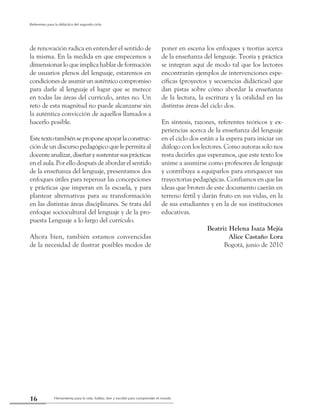 Herramienta para la vida: hablar, leer y escribir para comprender el mundo16
Referentes para la didáctica del segundo ciclo
de renovación radica en entender el sentido de
la misma. En la medida en que empecemos a
dimensionar lo que implica hablar de formación
de usuarios plenos del lenguaje, estaremos en
condicionesdeasumirunauténticocompromiso
para darle al lenguaje el lugar que se merece
en todas las áreas del currículo, antes no. Un
reto de esta magnitud no puede alcanzarse sin
la auténtica convicción de aquellos llamados a
hacerlo posible.
Estetextotambiénseproponeapoyarlaconstruc-
ción de un discurso pedagógico que le permita al
docenteanalizar,diseñarysustentarsusprácticas
en el aula. Por ello después de abordar el sentido
de la enseñanza del lenguaje, presentamos dos
enfoques útiles para repensar las concepciones
y prácticas que imperan en la escuela, y para
plantear alternativas para su transformación
en las distintas áreas disciplinares. Se trata del
enfoque sociocultural del lenguaje y de la pro-
puesta Lenguaje a lo largo del currículo.
Ahora bien, también estamos convencidas
de la necesidad de ilustrar posibles modos de
poner en escena los enfoques y teorías acerca
de la enseñanza del lenguaje. Teoría y práctica
se integran aquí de modo tal que los lectores
encontrarán ejemplos de intervenciones espe-
cíficas (proyectos y secuencias didácticas) que
dan pistas sobre cómo abordar la enseñanza
de la lectura, la escritura y la oralidad en las
distintas áreas del ciclo dos.
En síntesis, razones, referentes teóricos y ex-
periencias acerca de la enseñanza del lenguaje
en el ciclo dos están a la espera para iniciar un
diálogo con los lectores. Como autoras solo nos
resta decirles que esperamos, que este texto los
anime a asumirse como profesores de lenguaje
y contribuya a equiparlos para enriquecer sus
trayectorias pedagógicas. Confiamos en que las
ideas que broten de este documento caerán en
terreno fértil y darán fruto en sus vidas, en la
de sus estudiantes y en la de sus instituciones
educativas.
Beatriz Helena Isaza Mejía
Alice Castaño Lora
Bogotá, junio de 2010
 