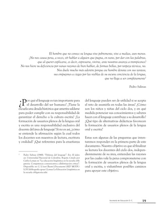 19Secretaría de Educación D. C.
Primera parte: Referentes para una mirada compartida
El hombre que no conoce su lengua vive pobremen­te, vive a medias, aun menos.
¿No nos causa pena, a veces, oír hablar a alguien que pugna, en vano, por dar con las palabras,
que al querer explicarse, es decir, expresarse, vivirse, ante nosotros avanza a trompicones?
No nos hiere su deficiencia por vanas razones de bien hablar, de formas bellas, por torpeza técnica, no.
Nos duele mucho más adentro porque ese hombre denota con sus tanteos,
sus empujones a ciegas por las nieblas de su oscura conciencia de la lengua,
que no llega a ser completamente2
Pedro Salinas
¿Por qué el lenguaje es tan importante para
el desarrollo del ser humano? ¿Tiene la
escuela una deuda histórica que amerita saldarse
para poder cumplir con su responsabilidad de
garantizar el derecho a la cultura escrita? ¿La
formación de usuarios plenos de la lengua oral
y escrita es una responsabilidad exclusiva del
docente del área de lenguaje? Si no es así, ¿cómo
se entiende la afirmación según la cual todos
los docentes son maestros de lectura, escritura
y oralidad? ¿Qué referentes para la enseñanza
del lenguaje pueden ser de utilidad si se acepta
el reto de asumirla en todas las áreas? ¿Cómo
son los niños y niñas del ciclo dos, y en qué
medida potenciar sus conocimientos y saberes
hacer con el lenguaje contribuye a su desarrollo?
¿Qué tipo de alternativas didácticas favorecen
la formación de usuarios plenos de la lengua
oral y escrita?
Estas son algunas de las preguntas que inten-
taremos responder en la primera parte de este
documento. Nuestro objetivo es que al finalizar
su lectura los docentes del ciclo dos, indepen-
dientemente de su área, entiendan las razones
por las cuales vale la pena comprometerse con
la formación de usuarios plenos de la lengua
oral y escrita, y vislumbren posibles caminos
para apoyar este objetivo.
2
	 Pedro Salinas (1948). “Defensa del lenguaje”. En: El defen-
sor. Universidad Nacional de Colombia. Bogotá. Citado por
Carlos Lomas en “La educación lingüística en la escuela obli-
gatoria. Competencia comunicativa y alfabetización crítica”.
Disponible en C:UsersBeatriDocumentsSED MODU-
LOSbibliografia apoyoLomas La Educación Lingüística en
la escuela obligatoria.mht
 