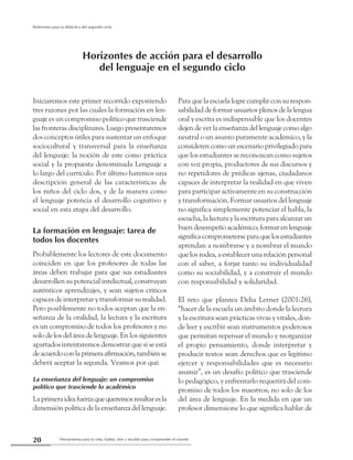 Herramienta para la vida: hablar, leer y escribir para comprender el mundo20
Referentes para la didáctica del segundo ciclo
Iniciaremos este primer recorrido exponiendo
tres razones por las cuales la formación en len-
guaje es un compromiso político que trasciende
las fronteras disciplinares. Luego presentaremos
dos conceptos útiles para sustentar un enfoque
sociocultural y transversal para la enseñanza
del lenguaje: la noción de este como práctica
social y la propuesta denominada Lenguaje a
lo largo del currículo. Por último haremos una
descripción general de las características de
los niños del ciclo dos, y de la manera como
el lenguaje potencia el desarrollo cognitivo y
social en esta etapa del desarrollo.
La formación en lenguaje: tarea de
todos los docentes
Probablemente los lectores de este documento
coinciden en que los profesores de todas las
áreas deben trabajar para que sus estudiantes
desarrollen su potencial intelectual, construyan
auténticos aprendizajes, y sean sujetos críticos
capaces de interpretar y transformar su realidad.
Pero posiblemente no todos aceptan que la en-
señanza de la oralidad, la lectura y la escritura
es un compromiso de todos los profesores y no
solo de los del área de lenguaje. En los siguientes
apartados intentaremos demostrar que si se está
deacuerdoconlaprimeraafirmación,tambiénse
deberá aceptar la segunda. Veamos por qué.
La enseñanza del lenguaje: un compromiso
político que trasciende lo académico
Laprimeraideafuerzaquequeremosresaltaresla
dimensión política de la enseñanza del lenguaje.
Para que la escuela logre cumplir con su respon-
sabilidad de formar usuarios plenos de la lengua
oral y escrita es indispensable que los docentes
dejen de ver la enseñanza del lenguaje como algo
neutral o un asunto puramente académico, y la
consideren como un escenario privilegiado para
que los estudiantes se reconozcan como sujetos
con voz propia, productores de sus discursos y
no repetidores de prédicas ajenas, ciudadanos
capaces de interpretar la realidad en que viven
para participar activamente en su construcción
y transformación. Formar usuarios del lenguaje
no significa simplemente potenciar el habla, la
escucha, la lectura y la escritura para alcanzar un
buen desempeño académico; formar en lenguaje
significacomprometerseparaquelosestudiantes
aprendan a nombrarse y a nombrar el mundo
que los rodea, a establecer una relación personal
con el saber, a forjar tanto su individualidad
como su sociabilidad, y a construir el mundo
con responsabilidad y solidaridad.
El reto que plantea Delia Lerner (2001:26),
“hacer de la escuela un ámbito donde la lectura
y la escritura sean prácticas vivas y vitales, don-
de leer y escribir sean instrumentos poderosos
que permitan repensar el mundo y reorganizar
el propio pensamiento, donde interpretar y
producir textos sean derechos que es legítimo
ejercer y responsabilidades que es necesario
asumir”, es un desafío político que trasciende
lo pedagógico, y enfrentarlo requerirá del com-
promiso de todos los maestros; no solo de los
del área de lenguaje. En la medida en que un
profesor dimensione lo que significa hablar de
Horizontes de acción para el desarrollo
del lenguaje en el segundo ciclo
 