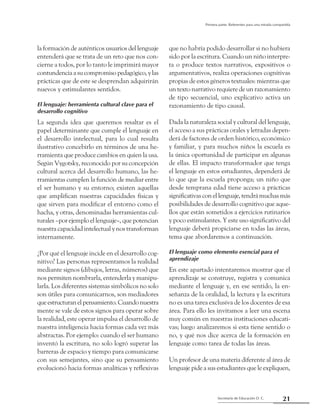 21Secretaría de Educación D. C.
Primera parte: Referentes para una mirada compartida
la formación de auténticos usuarios del lenguaje
entenderá que se trata de un reto que nos con-
cierne a todos, por lo tanto le imprimirá mayor
contundenciaasucompromisopedagógico,ylas
prácticas que de este se desprendan adquirirán
nuevos y estimulantes sentidos.
El lenguaje: herramienta cultural clave para el
desarrollo cognitivo
La segunda idea que queremos resaltar es el
papel determinante que cumple el lenguaje en
el desarrollo intelectual, para lo cual resulta
ilustrativo concebirlo en términos de una he-
rramienta que produce cambios en quien la usa.
Según Vygotsky, reconocido por su concepción
cultural acerca del desarrollo humano, las he-
rramientas cumplen la función de mediar entre
el ser humano y su entorno; existen aquellas
que amplifican nuestras capacidades físicas y
que sirven para modificar el entorno como el
hacha, y otras, denominadas herramientas cul-
turales –por ejemplo el lenguaje–, que potencian
nuestra capacidad intelectual y nos transforman
internamente.
¿Por qué el lenguaje incide en el desarrollo cog-
nitivo? Las personas representamos la realidad
mediante signos (dibujos, letras, números) que
nos permiten nombrarla, entenderla y manipu-
larla. Los diferentes sistemas simbólicos no solo
son útiles para comunicarnos, son mediadores
queestructuranelpensamiento.Cuandonuestra
mente se vale de estos signos para operar sobre
la realidad, este operar impulsa el desarrollo de
nuestra inteligencia hacia formas cada vez más
abstractas. Por ejemplo: cuando el ser humano
inventó la escritura, no solo logró superar las
barreras de espacio y tiempo para comunicarse
con sus semejantes, sino que su pensamiento
evolucionó hacia formas analíticas y reflexivas
que no habría podido desarrollar si no hubiera
sido por la escritura. Cuando un niño interpre-
ta o produce textos narrativos, expositivos o
argumentativos, realiza operaciones cognitivas
propias de estos géneros textuales: mientras que
un texto narrativo requiere de un razonamiento
de tipo secuencial, uno explicativo activa un
razonamiento de tipo causal.
Dada la naturaleza social y cultural del lenguaje,
el acceso a sus prácticas orales y letradas depen-
derá de factores de orden histórico, económico
y familiar, y para muchos niños la escuela es
la única oportunidad de participar en algunas
de ellas. El impacto transformador que tenga
el lenguaje en estos estudiantes, dependerá de
lo que que la escuela proponga; un niño que
desde temprana edad tiene acceso a prácticas
significativasconellenguaje,tendrámuchasmás
posibilidades de desarrollo cognitivo que aque-
llos que están sometidos a ejercicios rutinarios
y poco estimulantes. Y este uso significativo del
lenguaje deberá propiciarse en todas las áreas,
tema que abordaremos a continuación.
El lenguaje como elemento esencial para el
aprendizaje
En este apartado intentaremos mostrar que el
aprendizaje se construye, registra y comunica
mediante el lenguaje y, en ese sentido, la en-
señanza de la oralidad, la lectura y la escritura
no es una tarea exclusiva de los docentes de esa
área. Para ello les invitamos a leer una escena
muy común en nuestras instituciones educati-
vas; luego analizaremos si esta tiene sentido o
no, y qué nos dice acerca de la formación en
lenguaje como tarea de todas las áreas.
Un profesor de una materia diferente al área de
lenguaje pide a sus estudiantes que le expliquen,
 