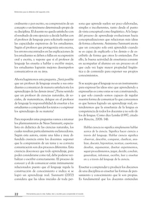 Herramienta para la vida: hablar, leer y escribir para comprender el mundo22
Referentes para la didáctica del segundo ciclo
oralmente o por escrito, su comprensión de un
conceptoounfenómenodeterminadopropiode
sudisciplina.Eldocentenoquedasatisfechocon
el resultado de este ejercicio y decide hablar con
el profesor de lenguaje para solicitarle mejorar
las capacidades expresivas de los estudiantes.
Según el profesor que protagoniza esta escena,
los errores encontrados en las explicaciones de
los estudiantes se deben a fallas en su expresión
oral y escrita, y supone que si el profesor de
lenguaje les enseña a hablar y escribir mejor,
los estudiantes lograrán mejores desempeños
comunicativos en su área.
Ahora hagámonos esta pregunta. ¿Será posible
que un profesor de lenguaje enseñe a sus estu-
diantes a comunicar de manera satisfactoria los
aprendizajes de las demás áreas? ¿Tiene sentido
que un profesor de ciencias naturales, de so-
ciales, de matemáticas, delegue en el profesor
de lenguaje la responsabilidad de enseñar a los
estudiantes a comprender los textos o a expresar
los aprendizajes de su materia?
Para responder estas preguntas vamos a retomar
los planteamientos de Neus Sanmartí, especia-
lista en didáctica de las ciencias naturales, los
cuales resultan particularmente esclarecedores.
Según esta autora, existe una falsa y muy di-
fundida creencia entre los docentes: suponer
que la comprensión de un tema y su correcta
comunicación son dos procesos diferentes. Esta
creencia desconoce que todo aprendizaje, para
poder considerarse como tal, debe poderse ver-
balizar o escribir correctamente. El proceso de
conocer y el de comunicar están íntimamente
relacionados puesto que el lenguaje regula la
construcción de conocimiento e indica si se
logró un aprendizaje real. Sanmartí (2002)
considera que las ideas iniciales de toda per-
sona que aprende suelen ser poco elaboradas,
simples e incoherentes, tanto desde el punto
de vista conceptual como lingüístico. A lo largo
del proceso de aprendizaje evolucionan hacia
conceptualizaciones que relacionan más ideas
de forma coherente. Asimismo Sanmartí anota
que un concepto solo está aprendido cuando
se es capaz de explicarlo a los demás o de es-
cribirlo de forma que otros lo entiendan. Por
ello, la buena actividad de enseñanza consiste
en acompañar al alumno en un proceso en el
que cada vez logre mayor propiedad lingüís-
tica y de contenido para exponer sus propios
conocimientos.
Si se acepta que el lenguaje no es un instrumento
para expresar las ideas sino que aprendiendo a
expresarlas es como estas se van construyendo,
y que solo cuando somos capaces de regular
nuestra forma de comunicar lo que conocemos
es que hemos logrado un aprendizaje real, en-
tenderemos que la enseñanza de la lengua es
competencia de todos los docentes y no solo de
los de lengua. Como dice Lemke (1997, citado
por Rincón, 2008: 14):
Hablar ciencia no significa simplemente hablar
acerca de la ciencia. Significa hacer ciencia a
través del lenguaje. Hablar ciencia significa
observar, describir, comparar, clasificar, ana-
lizar, discutir, hipotetizar, teorizar, cuestionar,
desafiar, argumentar, diseñar experimentos,
seguir procedimientos, juzgar, decidir, concluir,
generalizar, informar, escribir, leer y enseñar
en y a través del lenguaje de la ciencia.
Enseñar a comprender y producir los discursos
de una disciplina es enseñar las formas de pen-
samiento y conocimiento que le son propias.
Es fundamental que los docentes entiendan
 