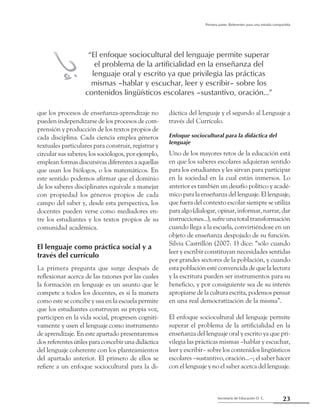 23Secretaría de Educación D. C.
Primera parte: Referentes para una mirada compartida
que los procesos de enseñanza-aprendizaje no
pueden independizarse de los procesos de com-
prensión y producción de los textos propios de
cada disciplina. Cada ciencia emplea géneros
textuales particulares para construir, registrar y
circular sus saberes; los sociólogos, por ejemplo,
emplean formas discursivas diferentes a aquellas
que usan los biólogos, o los matemáticos. En
este sentido podemos afirmar que el dominio
de los saberes disciplinares equivale a manejar
con propiedad los géneros propios de cada
campo del saber y, desde esta perspectiva, los
docentes pueden verse como mediadores en-
tre los estudiantes y los textos propios de su
comunidad académica.
El lenguaje como práctica social y a
través del currículo
La primera pregunta que surge después de
reflexionar acerca de las razones por las cuales
la formación en lenguaje es un asunto que le
compete a todos los docentes, es si la manera
como este se concibe y usa en la escuela permite
que los estudiantes construyan su propia voz,
participen en la vida social, progresen cogniti-
vamente y usen el lenguaje como instrumento
de aprendizaje. En este apartado presentaremos
dos referentes útiles para concebir una didáctica
del lenguaje coherente con los planteamientos
del apartado anterior. El primero de ellos se
refiere a un enfoque sociocultural para la di-
dáctica del lenguaje y el segundo al Lenguaje a
través del Currículo.
Enfoque sociocultural para la didáctica del
lenguaje
Uno de los mayores retos de la educación está
en que los saberes escolares adquieran sentido
para los estudiantes y les sirvan para participar
en la sociedad en la cual están inmersos. Lo
anterior es también un desafío político y acadé-
mico para la enseñanza del lenguaje. El lenguaje,
que fuera del contexto escolar siempre se utiliza
para algo (dialogar, opinar, informar, narrar, dar
instrucciones...), sufre una total transformación
cuando llega a la escuela, convirtiéndose en un
objeto de enseñanza despojado de su función.
Silvia Castrillón (2007: 1) dice: “sólo cuando
leer y escribir constituyan necesidades sentidas
por grandes sectores de la población, y cuando
esta población esté convencida de que la lectura
y la escritura pueden ser instrumentos para su
beneficio, y por consiguiente sea de su interés
apropiarse de la cultura escrita, podemos pensar
en una real democratización de la misma”.
El enfoque sociocultural del lenguaje permite
superar el problema de la artificialidad en la
enseñanza del lenguaje oral y escrito ya que pri-
vilegia las prácticas mismas –hablar y escuchar,
leer y escribir– sobre los contenidos lingüísticos
escolares –sustantivo, oración...–; el saber hacer
con el lenguaje y no el saber acerca del lenguaje.
“El enfoque sociocultural del lenguaje permite superar
el problema de la artificialidad en la enseñanza del
lenguaje oral y escrito ya que privilegia las prácticas
mismas –hablar y escuchar, leer y escribir– sobre los
contenidos lingüísticos escolares –sustantivo, oración...”
hi
 
