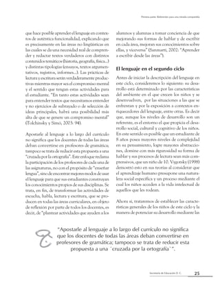 25Secretaría de Educación D. C.
Primera parte: Referentes para una mirada compartida
que hace posible aprender el lenguaje en contex-
tos de auténtica funcionalidad, explicando que
es precisamente en las áreas no lingüísticas en
las cuales se da una necesidad real de compren-
der y redactar textos verdaderos con distintos
contenidostemáticos(historia,geografía,física...)
y distintas tipologías (ensayos, textos argumen-
tativos, registros, informes...). Las prácticas de
lecturayescrituraseránverdaderamenteproduc-
tivas mientras mayor sea el compromiso mental
y el sentido que tengan estas actividades para
el estudiante. “En tanto estas actividades sean
para entender textos que necesitamos entender
y no ejercicios de subrayado o de selección de
ideas principales, habrá una posibilidad más
alta de que se genere un compromiso mental”
(Tolchinsky y Simó, 2003: 94).
Apostarle al lenguaje a lo largo del currículo
no significa que los docentes de todas las áreas
deban convertirse en profesores de gramática;
tampoco se trata de reducir esta propuesta a una
“cruzadaporlaortografía”.Esteenfoquereclama
la participación de los profesores de cada una de
las asignaturas, no con el propósito de “enseñar
lengua”,sinodeencontrarmejoresmodosdeusar
el lenguaje para que sus estudiantes construyan
los conocimientos propios de sus disciplinas. Se
trata, en fin, de transformar las actividades de
escucha, habla, lectura y escritura, que se pro-
ducen en todas las áreas curriculares, en objeto
de reflexión por parte de todos los docentes, es
decir, de “plantear actividades que ayuden a los
alumnos y alumnas a tomar conciencia de que
mejorando sus formas de hablar y de escribir
en cada área, mejoran sus conocimientos sobre
ellas, y viceversa” (Sanmartí, 2002: “Aprender
a escribir desde las áreas”).
El lenguaje en el segundo ciclo
Antes de iniciar la descripción del lenguaje en
este ciclo, consideremos lo siguiente: su desa-
rrollo está determinado por las características
del ambiente en el que crecen los niños y se
desenvuelven,  por las situaciones a las que se
enfrentan y por la exposición a contextos en-
riquecedores del lenguaje, entre otras. Es decir
que, aunque los niveles de desarrollo son un
referente, es el entorno el que propicia el desa-
rrollo social, cultural y cognitivo de los niños.
En este sentido es posible que un estudiante de
8 años posea mayores niveles de complejidad
en su pensamiento, logre mayores abstraccio-
nes, domine con más rigurosidad su forma de
hablar y sus procesos de lectura sean más com-
prensivos, que un niño de 10. Vygotsky (1998)
demostró esto en sus teorías al considerar que
el aprendizaje humano presupone una natura-
leza social específica y un proceso mediante el
cual los niños acceden a la vida intelectual de
aquellos que les rodean.
Ahora sí, trataremos de establecer las caracte-
rísticas generales de los niños de este ciclo y la
manera de potenciar su desarrollo mediante las
“Apostarle al lenguaje a lo largo del currículo no significa
que los docentes de todas las áreas deban convertirse en
profesores de gramática; tampoco se trata de reducir esta
propuesta a una ´cruzada por la ortografía`”.
w
 