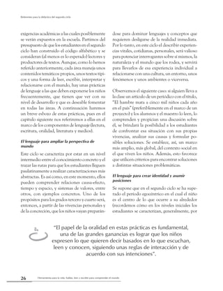 Herramienta para la vida: hablar, leer y escribir para comprender el mundo26
Referentes para la didáctica del segundo ciclo
exigencias académicas a las cuales posiblemente
se verán expuestos en la escuela. Partimos del
presupuestodequelosestudiantesenelsegundo
ciclo han construido el código alfabético y se
consideran (al menos es lo esperado) lectores y
productores de textos. Aunque, como lo hemos
referido anteriormente, cada área maneja unos
contenidos temáticos propios, unos textos típi-
cos y una forma de leer, escribir, interpretar y
relacionarse con el mundo, hay unas prácticas
de lenguaje a las que deben exponerse los niños
frecuentemente, que tienen que ver con su
nivel de desarrollo y que es deseable fomentar
en todas las áreas. A continuación haremos
un breve esbozo de estas prácticas, pues en el
capítulo siguiente nos referiremos a ellas en el
marco de los componentes de lenguaje (lectura,
escritura, oralidad, literatura y medios).
El lenguaje para ampliar la perspectiva de
mundo
Este ciclo se caracteriza por estar en un nivel
intermedio entre el conocimiento concreto y el
trazar las rutas para que los estudiantes lleguen
paulatinamente a realizar caracterizaciones más
abstractas. Es así como, en este momento, ellos
pueden comprender relaciones causa-efecto,
tiempo y espacio, y sistemas de valores, entre
otros, con ejemplos concretos. Uno de los
propósitos para los grados tercero y cuarto será,
entonces, a partir de las vivencias personales y
de la concreción, que los niños vayan preparán-
dose para dominar lenguajes y conceptos que
requieren desligarse de la realidad inmediata.
Por lo tanto, en este ciclo el describir experien-
cias vitales, cotidianas, personales, será valioso
para potenciar interrogantes sobre sí mismos, la
naturaleza y el mundo que los rodea, y servirá
para llevarlos de esa experiencia individual a
relacionarse con una cultura, un entorno, unos
fenómenos y unos ambientes o viceversa.
Observemos el siguiente caso: si alguien lleva a
la clase un artículo de un periódico con el título,
“El hambre mata a cinco mil niños cada año
en el país” (preferiblemente en el marco de un
proyecto) y los alumnos y el maestro lo leen, lo
comprenden y propician una discusión sobre
él, se brindará la posibilidad a los estudiantes
de confrontar esa situación con sus propias
vivencias, analizar sus causas y formular po-
sibles soluciones. Se establece, así, un marco
más amplio, más global, del contexto social en
el que viven los niños. Además, esto favorece
que utilicen criterios para encontrar soluciones
a distintas situaciones problemáticas.
El lenguaje para crear identidad y asumir
posiciones
Se supone que en el segundo ciclo se ha supe-
rado el período egocéntrico en el cual el niño
es el centro de lo que ocurre a su alrededor
(recordemos cómo en los niveles iniciales los
estudiantes se caracterizan, generalmente, por
“El papel de la oralidad en estas prácticas es fundamental,
una de las grandes ganancias es lograr que los niños
expresen lo que quieren decir basados en lo que escuchan,
leen y conocen, siguiendo unas reglas de interacción y de
acuerdo con sus intenciones”.
t
 