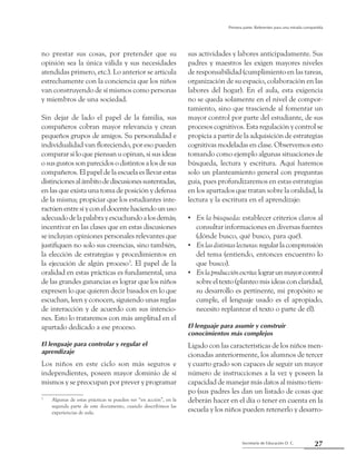 27Secretaría de Educación D. C.
Primera parte: Referentes para una mirada compartida
no prestar sus cosas, por pretender que su
opinión sea la única válida y sus necesidades
atendidas primero, etc.). Lo anterior se articula
estrechamente con la conciencia que los niños
van construyendo de sí mismos como personas
y miembros de una sociedad.
Sin dejar de lado el papel de la familia, sus
compañeros cobran mayor relevancia y crean
pequeños grupos de amigos. Su personalidad e
individualidad van floreciendo, por eso pueden
comparar si lo que piensan u opinan, si sus ideas
o sus gustos son parecidos o distintos a los de sus
compañeros. El papel de la escuela es llevar estas
distincionesalámbitodediscusionessustentadas,
en las que exista una toma de posición y defensa
de la misma; propiciar que los estudiantes inte-
ractúenentresíyconeldocentehaciendounuso
adecuadodelapalabrayescuchandoalosdemás;
incentivar en las clases que en estas discusiones
se incluyan opiniones personales relevantes que
justifiquen no solo sus creencias, sino también,
la elección de estrategias y procedimientos en
la ejecución de algún proceso3
. El papel de la
oralidad en estas prácticas es fundamental, una
de las grandes ganancias es lograr que los niños
expresen lo que quieren decir basados en lo que
escuchan, leen y conocen, siguiendo unas reglas
de interacción y de acuerdo con sus intencio-
nes. Esto lo trataremos con más amplitud en el
apartado dedicado a ese proceso.
El lenguaje para controlar y regular el
aprendizaje
Los niños en este ciclo son más seguros e
independientes, poseen mayor dominio de sí
mismos y se preocupan por prever y programar
3
	 Algunas de estas prácticas se pueden ver “en acción”, en la
segunda parte de este documento, cuando describimos las
experiencias de aula.
sus actividades y labores anticipadamente. Sus
padres y maestros les exigen mayores niveles
de responsabilidad (cumplimiento en las tareas,
organización de su espacio, colaboración en las
labores del hogar). En el aula, esta exigencia
no se queda solamente en el nivel de compor-
tamiento, sino que trasciende al fomentar un
mayor control por parte del estudiante, de sus
procesos cognitivos. Esta regulación y control se
propicia a partir de la adquisición de estrategias
cognitivas modeladas en clase. Observemos esto
tomando como ejemplo algunas situaciones de
búsqueda, lectura y escritura. Aquí haremos
solo un planteamiento general con preguntas
guía, pues profundizaremos en estas estrategias
en los apartados que tratan sobre la oralidad, la
lectura y la escritura en el aprendizaje:
En la búsqueda•• : establecer criterios claros al
consultar informaciones en diversas fuentes
(dónde busco, qué busco, para qué).
Enlasdistintaslecturas•• :regularlacomprensión
del tema (entiendo, entonces encuentro lo
que busco).
Enlaproducciónescrita•• :lograrunmayorcontrol
sobre el texto (planteo mis ideas con claridad,
su desarrollo es pertinente, mi propósito se
cumple, el lenguaje usado es el apropiado,
necesito replantear el texto o parte de él).
El lenguaje para asumir y construir
conocimientos más complejos
Ligado con las características de los niños men-
cionadas anteriormente, los alumnos de tercer
y cuarto grado son capaces de seguir un mayor
número de instrucciones a la vez y poseen la
capacidad de manejar más datos al mismo tiem-
po (sus padres les dan un listado de cosas que
deberán hacer en el día o tener en cuenta en la
escuela y los niños pueden retenerlo y desarro-
 