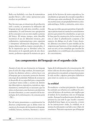 Herramienta para la vida: hablar, leer y escribir para comprender el mundo28
Referentes para la didáctica del segundo ciclo
llarlo con facilidad; o en clase de matemáticas
pueden llevar a cabo varias operaciones para
resolver un problema).
Esto favorece que, en situaciones de producción
oral o escrita, se promueva la utilización del
lenguaje propio de cada área: científico, social,
matemático, lo cual fomenta una apropiación
de los conceptos y un uso más amplio y preciso
del léxico. Al mismo tiempo, sería deseable
incentivar el uso de diferentes técnicas, pro-
cedimientos, representaciones para organizar
o interpretar información (diagramas, tablas,
mapas, planos, gráficas, mapas conceptuales...).
En la experiencia que se abordará sobre los
dinosaurios en la segunda parte de este docu-
mento, podremos apreciar la manera en que a
partir de las lecturas de textos expositivos, los
estudiantes se apropian de conceptos específicos
del tema que están estudiando. Es así como en
sus escritos usan con propiedad términos como:
paleontólogos, fósiles y extinción, entre otros.
Hay que recordar que para garantizar el aprendi-
zaje es preciso tener en cuenta los conocimientos
previos que poseen los estudiantes, ya que son
la base para la construcción de los nuevos. En
esto es clave la planificación conjunta y los
espacios de diálogo en el aula. Como docen-
tes debemos encontrar la justa medida en las
exigencias que hacemos, ni tan simples que no
sean un reto, ni tan complejas que excedan las
capacidades y no contribuyan a la construcción
de conocimiento.
Los componentes del lenguaje en el segundo ciclo
Asumir el reto de una formación en lenguaje
para el ciclo dos exige analizar, de manera par-
ticular, los distintos saberes y saberes hacer con
el lenguaje que es necesario potenciar durante
esta etapa de escolaridad. Además de avanzar en
el desarrollo de su capacidad para comprender
y producir textos orales y escritos de distinto
tipo (descriptivos, expositivos, narrativos, argu-
mentativos, instructivos), es necesario que los
niños evolucionen como lectores y productores
de textos literarios, y como usuarios de las tec-
nologías de la información y la comunicación
–TIC–.
Por tal razón presentamos a continuación los
diversos componentes que se deben tener en
cuenta en el concepto de formación en lenguaje:
oralidad, lectura, escritura, literatura y tecno-
logías de la información y la comunicación. Al
tratar cada uno de estos aspectos se incluye una
aproximación conceptual, su importancia para
la vida escolar y algunos principios didácticos
para tener en cuenta en su enseñanza.
La oralidad
Por tradición –e incluso por petición– la escuela
ha centrado sus esfuerzos en cualificar los pro-
cesos de lectura y de escritura, esto implica que
el énfasis de la enseñanza está en el lenguaje
escrito. Aunque la mediación para abordar esos
procesos (y casi todo lo que sucede a nuestro
alrededor) tiene lugar, en su mayoría, a través
de las interacciones orales, la oralidad, en sí
misma, ha sido puesta a un lado como objeto de
enseñanza. Pareciera suponerse que el lenguaje
 