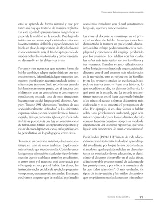 29Secretaría de Educación D. C.
Primera parte: Referentes para una mirada compartida
oral se aprende de forma natural y que por
tanto no hay que tratarlo de manera explícita.
En este apartado procuraremos resignificar el
papel de la oralidad en la escuela. Para lograrlo
iniciaremos con una exploración de cuáles son
las características del habla y específicamente del
habla en clase, la importancia de abordar lo oral
conscientemente con el fin de apropiarnos de
modos de hablar más formales y cómo fomentar
su desarrollo en las diferentes áreas.
Partamos por reconocer que nuestra forma de
hablarcambia,seadaptasegúnelsitioenquenos
encontremos, la familiaridad que tengamos con
nuestro interlocutor, nuestro estado de ánimo o
el tema que tratemos. Solo recordemos cuando
hablamosconnuestrapareja,coneltendero,con
el director, con un compañero, o con nuestros
estudiantes; en cada una de esas situaciones
hacemos un uso del lenguaje oral distinto. Am-
paro Tusón (1991) denomina “ámbitos de uso
socioculturalmente definidos” a los diferentes
espacios en los que nos desenvolvemos: familia,
escuela, trabajo, comercio, iglesia, etc. Para cada
ámbito se puede decir que hay un contrato social
de habla, unas formas de expresarse específicas y
esosedaencadaprácticasocial,enlojurídico,en
lo periodístico, en lo pedagógico, entre otros.
Teniendo en cuenta lo anterior, el aula se cons-
tituye en uno de estos ámbitos. Exploremos
más a fondo qué sucede en ella. Consideremos
la siguiente afirmación: cualquier tipo de inte-
racción que se establezca entre los estudiantes,
o entre estos y el maestro, está atravesada por
el lenguaje en uso, por el habla. Las clases, las
instrucciones,lospedidosdeayuda,laspreguntas
y respuestas, en su mayoría son orales. Entonces,
podríamos asegurar que la oralidad es el medio
social más inmediato con el cual construimos
lenguaje, sujetos y conocimientos.
En clase el docente se constituye en el prin-
cipal modelo de habla. Investigaciones han
demostrado la manera en que el estilo discur-
sivo adulto influye poderosamente en la com-
plejidad y coherencia del lenguaje producido
por los alumnos. Los adultos con los cuales
los niños más interactúan son sus familiares y
sus maestros. Basados en esto reflexionemos
sobre lo siguiente: el modo de organización del
discurso con el cual estamos más relacionados
es la narración, esto es porque en las familias
(y en los primeros grados de escolaridad) casi
todo se cuenta como si fuese una historia, lo
que sucedió en el día, los chismes del barrio, lo
qué pasó en la escuela, etc. La escuela se cons-
tituye entonces en el lugar que puede brindar
a los niños el acceso a formas discursivas más
elaboradas y es su maestro el protagonista de
ello. Por ejemplo, si en clase vamos a hablar
sobre una problemática ambiental, ¿qué será
más enriquecedor para los estudiantes, decirlo
como si fuese un cuento o escoger un modo de
organización del discurso expositivo que vaya
ligado con conectores de causa-consecuencia?
Para Cazden (1991:111) “la meta de toda educa-
ción es el cambio intraindividual y el aprendizaje
del estudiante, por lo que hemos de considerar
el modo en que las palabras dichas en clase afec-
tan a los resultados de esa educación, es decir,
cómo el discurso observable en el aula afecta
al inobservable proceso mental de cada uno de
los participantes, y por ello, a la naturaleza de
lo que todos aprenden”. Como resultado, los
tipos de intervención y los estilos discursivos
que propiciemos en el aula truncan o impulsan
 