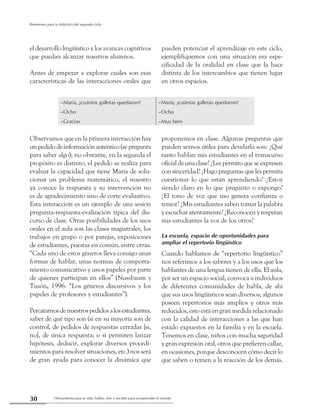 Herramienta para la vida: hablar, leer y escribir para comprender el mundo30
Referentes para la didáctica del segundo ciclo
el desarrollo lingüístico y los avances cognitivos
que puedan alcanzar nuestros alumnos.
Antes de empezar a explorar cuáles son esas
características de las interacciones orales que
pueden potenciar el aprendizaje en este ciclo,
ejemplifiquemos con una situación esa espe-
cificidad de la oralidad en clase que la hace
distinta de los intercambios que tienen lugar
en otros espacios.
–María, ¿cuántas galletas quedaron? –María, ¿cuántas galletas quedaron?
–Ocho –Ocho
–Gracias –Muy bien
Observamos que en la primera interacción hay
unpedidodeinformaciónauténtico(sepregunta
para saber algo); no obstante, en la segunda el
propósito es distinto, el pedido se realiza para
evaluar la capacidad que tiene María de solu-
cionar un problema matemático, el maestro
ya conoce la respuesta y su intervención no
es de agradecimiento sino de corte evaluativo.
Esta interacción es un ejemplo de una sesión
pregunta-respuesta-evaluación típica del dis-
curso de clase. Otras posibilidades de los usos
orales en el aula son las clases magistrales, los
trabajos en grupo o por parejas, exposiciones
de estudiantes, puestas en común, entre otras.
“Cada uno de estos géneros lleva consigo unas
formas de hablar, unas normas de comporta-
miento comunicativo y unos papeles por parte
de quienes participan en ellos” (Nussbaum y
Tusón, 1996: “Los géneros discursivos y los
papeles de profesores y estudiantes”).
Percatarnosdenuestrospedidosalosestudiantes,
saber de qué tipo son (si en su mayoría son de
control, de pedidos de respuestas cerradas [si,
no], de única respuesta; o si permiten lanzar
hipótesis, deducir, explorar diversos procedi-
mientos para resolver situaciones, etc.) nos será
de gran ayuda para conocer la dinámica que
proponemos en clase. Algunas preguntas que
pueden sernos útiles para develarla son: ¿Qué
tanto hablan mis estudiantes en el transcurso
oficialdeunaclase?¿Lespermitoqueseexpresen
con sinceridad? ¿Hago preguntas que les permita
cuestionar lo que están aprendiendo? ¿Estoy
siendo claro en lo que pregunto o expongo?
¿El tono de voz que uso genera confianza o
temor? ¿Mis estudiantes saben tomar la palabra
y escuchar atentamente? ¿Reconocen y respetan
mis estudiantes la voz de los otros?
La escuela, espacio de oportunidades para
ampliar el repertorio lingüístico
Cuando hablamos de “repertorio lingüístico”
nos referimos a los saberes y a los usos que los
hablantes de una lengua tienen de ella. El aula,
por ser un espacio social, convoca a individuos
de diferentes comunidades de habla, de ahí
que sus usos lingüísticos sean diversos; algunos
poseen repertorios más amplios y otros más
reducidos, esto está en gran medida relacionado
con la calidad de interacciones a las que han
estado expuestos en la familia y en la escuela.
Tenemos en clase, niños con mucha seguridad
y gran expresión oral, otros que prefieren callar,
en ocasiones, porque desconocen cómo decir lo
que saben o temen a la reacción de los demás.
 