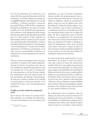 31Secretaría de Educación D. C.
Primera parte: Referentes para una mirada compartida
Uno de los propósitos de la educación es el
desarrollo de la capacidad discursiva oral de los
estudiantes. “Los alumnos llegan a la escuela con
un capital4
lingüístico determinado y la escuela
contribuye –o debería contribuir- a aumentar
ese capital” (Tusón: 1991, § 14). La ampliación
del repertorio lingüístico tiene que ver en gran
medida con el uso del habla para relacionarse
con los demás y con la apropiación de las formas
discursivas propias de cada disciplina. Es posible
que en el ciclo anterior se haya realizado un
fuerte trabajo sobre lo narrativo, por lo cual en
este ciclo (dos) podría profundizarse en formas
más elaboradas de la narración, en la exposición
y en la argumentación. Cuantos más modelos
organizativos del discurso propiciemos en el
aula, mayores oportunidades tendremos de
enriquecer los recursos lingüísticos de nuestros
estudiantes.
Dicho lo anterior, proponemos dos rutas para
contribuir al aumento del capital lingüístico
durante el ciclo dos. La primera tiene que ver
con el habla para regular la participación social
y la segunda con su uso para la construcción
de conocimientos en de las diversas discipli-
nas. Anticipamos que en la segunda parte de
este documento, encontrarán una experiencia
de aula que se dedica al trabajo de la oralidad
en cuarto grado y servirá para apreciar, en la
realidad de la clase, estas conceptualizaciones
propuestas.
El habla en el aula, modelo de participación
social
En el aula no solo existe una manera de ha-
blar específica, sino también de relacionarse.
La forma de interactuar entre el docente y los
4
	 Resaltado en el original.
estudiantes, y la que se da entre compañeros
ofrecen modelos de comportamiento, hay co-
sas que están permitidas hacer y otras que son
objeto de reflexión, incluso de amonestación
(gritar, tomar las cosas de alguien más, tener
desordenado el lugar de trabajo, golpear, etc.).
Para contribuir a que el aula se constituya en
un ambiente armonioso es deseable que todos
sus integrantes sepan cuáles son las reglas del
juego, de ahí la importancia que el docente
involucre a sus estudiantes en la construcción
de normas para el buen funcionamiento de la
clase, que garanticen el respeto y organicen la
forma de participación, entre otras. Cuando
todos tienen claro qué se espera de ellos, no
solo el docente tendrá el papel de regulador de
lo que sucede en el aula, sino que también los
estudiantes ejercerán esta función.
La mayor parte de las negociaciones y el esta-
blecimiento de normas se hacen de manera
oral, pero incluso la forma de intervención
también debe tener unas reglas para garantizar
una comunicación adecuada. Las interacciones
que se erigen en clase brindan oportunidades de
habla más formal: saber cómo y cuándo pedir la
palabra, en qué momento hacerlo, contribuir a
la dinámica de la conversación, tener en cuenta
lo que el otro dice, organizar coherentemente
el discurso oral, son elementos imprescindibles
para un buen ambiente de aprendizaje y además
preparan a los estudiantes para desenvolverse
en otros ámbitos distintos al escolar.
En la planeación de los proyectos sobre las
drogas y los dinosaurios que encontrarán en la
segunda parte de este documento, se evidencia
que el diálogo es fundamental y el aporte de los
estudiantes muy valioso para decidir el tópico
sobre el cual van a investigar. Todos aportan
 