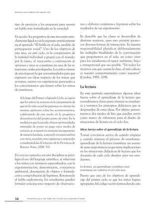 Herramienta para la vida: hablar, leer y escribir para comprender el mundo34
Referentes para la didáctica del segundo ciclo
tipo de ejercicios y los preparará para asumir
un habla más formalizada en la sociedad.
Ensociales:lospropósitosdeestaáreaestánestre-
chamenteligadosconloexpuestoanteriormente
en el apartado “El habla en el aula, modelo de
participación social”. Uno de los objetivos de
esta área, en este ciclo, es la comprensión de
la realidad individual y grupal con el mundo,
por lo tanto, el intercambio y confrontación de
opiniones e ideas se constituye en una de las si-
tuaciones orales privilegiadas.Los niños vienen
de una etapa en la que son estimulados para que
expresen sus ideas respecto de los temas que
se tratan, narren sus experiencias personales y
los conocimientos que tienen sobre los temas
de enseñanza:
A lo largo del Primer y Segundo Ciclo, se espera
que los niños/as avancen en la comprensión de
que en la vida social las personas no tienen las
mismas opiniones sobre los acontecimientos,
colaborando de este modo en la progresiva
descentración del propio punto de vista. En la
medida en que la escuela ofrezca oportunidades
reiteradas de poner en juego estos modos de
conocer, se avanzará en enunciar un argumento
de manera fundada, sostenerlo en intercambios
con otros, escuchar otras opiniones y responder
considerándolas (Gobierno de la Provincia de
Buenos Aires, 2008: 51).
En ciencias naturales: en esta disciplina se privi-
legia el uso del lenguaje científico, se relaciona
a los niños con términos especializados, con la
experimentación, demostración, consciencia
ambiental, descripción de objetos y formula-
ción y comprobación de hipótesis. Retomando
el habla exploratoria, los estudiantes pueden
formular anticipaciones respecto de observacio-
nes o elaborar conjeturas e hipótesis sobre los
resultados de un experimento.
Es deseable que las clases se desarrollen de
distintas maneras, pues esto permite promo-
ver diversas formas de interacción. Es nuestra
responsabilidad planificar deliberadamente
las múltiples finalidades de la conversación
que proponemos en el aula, así como crear
para los estudiantes el mejor ambiente, físico
e interpersonal que sea posible. “De todos los
recursos con que cuenta la clase, el más valioso
es nuestro comportamiento como maestros”
(Cazden, 1991: 109).
La lectura
En este apartado expondremos algunas ideas
fuerza sobre el aprendizaje de la lectura que
consideramos claves para orientar su enseñan-
za y veremos los principios didácticos que se
desprenden de estas ideas. Por último presen-
taremos dos modos de leer que pueden servir
como marco de referencia para el diseño de
situaciones de lectura en el ciclo dos.
Ideas fuerza sobre el aprendizaje de la lectura
Tomar conciencia acerca de cuándo empieza
y cuándo termina el proceso de enseñanza-
aprendizaje de la lectura constituye un asunto
de suma importancia ya que tiene implicaciones
en las situaciones didácticas de lectura que los
docentes de cada ciclo diseñan para sus estu-
diantes.
La lectura: un aprendizaje complejo cuya
enseñanza no culmina en el ciclo uno
Puesto que uno de los objetivos de aprendi-
zaje del primer ciclo es que los niños logren
apropiarse del código escrito (entendiendo esta
 