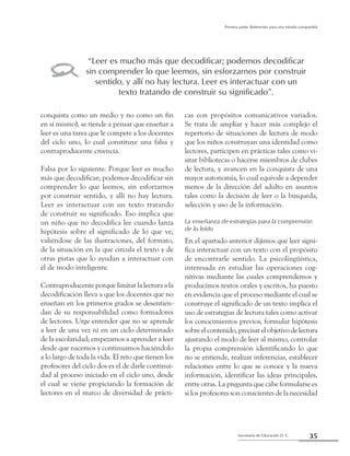 35Secretaría de Educación D. C.
Primera parte: Referentes para una mirada compartida
conquista como un medio y no como un fin
en sí mismo), se tiende a pensar que enseñar a
leer es una tarea que le compete a los docentes
del ciclo uno, lo cual constituye una falsa y
contraproducente creencia.
Falsa por lo siguiente. Porque leer es mucho
más que decodificar; podemos decodificar sin
comprender lo que leemos, sin esforzarnos
por construir sentido, y allí no hay lectura.
Leer es interactuar con un texto tratando
de construir su significado. Eso implica que
un niño que no decodifica lee cuando lanza
hipótesis sobre el significado de lo que ve,
valiéndose de las ilustraciones, del formato,
de la situación en la que circula el texto y de
otras pistas que lo ayudan a interactuar con
él de modo inteligente.
Contraproducente porque limitar la lectura a la
decodificación lleva a que los docentes que no
enseñan en los primeros grados se desentien-
dan de su responsabilidad como formadores
de lectores. Urge entender que no se aprende
a leer de una vez ni en un ciclo determinado
de la escolaridad; empezamos a aprender a leer
desde que nacemos y continuamos haciéndolo
a lo largo de toda la vida. El reto que tienen los
profesores del ciclo dos es el de darle continui-
dad al proceso iniciado en el ciclo uno, desde
el cual se viene propiciando la formación de
lectores en el marco de diversidad de prácti-
cas con propósitos comunicativos variados.
Se trata de ampliar y hacer más complejo el
repertorio de situaciones de lectura de modo
que los niños construyan una identidad como
lectores, participen en prácticas tales como vi-
sitar bibliotecas o hacerse miembros de clubes
de lectura, y avancen en la conquista de una
mayor autonomía, lo cual equivale a depender
menos de la dirección del adulto en asuntos
tales como la decisión de leer o la búsqueda,
selección y uso de la información.
La enseñanza de estrategias para la comprensión
de lo leído
En el apartado anterior dijimos que leer signi-
fica interactuar con un texto con el propósito
de encontrarle sentido. La psicolingüística,
interesada en estudiar las operaciones cog-
nitivas mediante las cuales comprendemos y
producimos textos orales y escritos, ha puesto
en evidencia que el proceso mediante el cual se
construye el significado de un texto implica el
uso de estrategias de lectura tales como activar
los conocimientos previos, formular hipótesis
sobre el contenido, precisar el objetivo de lectura
ajustando el modo de leer al mismo, controlar
la propia comprensión identificando lo que
no se entiende, realizar inferencias, establecer
relaciones entre lo que se conoce y la nueva
información, identificar las ideas principales,
entre otras. La pregunta que cabe formularse es
si los profesores son conscientes de la necesidad
“Leer es mucho más que decodificar; podemos decodificar
sin comprender lo que leemos, sin esforzarnos por construir
sentido, y allí no hay lectura. Leer es interactuar con un
texto tratando de construir su significado”.
z
 