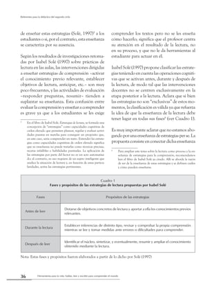 Herramienta para la vida: hablar, leer y escribir para comprender el mundo36
Referentes para la didáctica del segundo ciclo
de enseñar estas estrategias (Solé, 1997)5
a los
estudiantes o si, por el contrario, esta enseñanza
se caracteriza por su ausencia.
Según los resultados de investigaciones retoma-
das por Isabel Solé (1997) sobre prácticas de
lectura en las aulas, las intervenciones dirigidas
a enseñar estrategias de comprensión –activar
el conocimiento previo relevante, establecer
objetivos de lectura, anticipar, etc.– son muy
poco frecuentes, y las actividades de evaluación
–responder preguntas, resumir– tienden a
suplantar su enseñanza. Esta confusión entre
evaluar la comprensión y enseñar a comprender
es grave ya que a los estudiantes se les exige
5
	 En el libro de Isabel Solé, Estrategias de lectura, se formula una
concepción de “estrategias” como capacidades cognitivas de
orden elevado que permiten planear, regular y evaluar activi-
dades puestas en marcha para conseguir un propósito que,
en este caso, sería comprender un texto. Entender las estrate-
gias como capacidades cognitivas de orden elevado significa
que su enseñanza no puede tratarlas como técnicas precisas,
recetas infalibles o habilidades puntuales. La aplicación de
las estrategias por parte del lector no es un acto automatiza-
do; al contrario, su uso requiere de un sujeto inteligente que
analice la situación de lectura y, en función de estas particu-
laridades, active las estrategias pertinentes.
comprender los textos pero no se les enseña
cómo hacerlo; significa que el profesor centra
su atención en el resultado de la lectura, no
en su proceso, y que no le da herramientas al
estudiante para actuar en él.
Isabel Solé (1997) propone clasificar las estrate-
gias teniendo en cuenta las operaciones cogniti-
vas que se activan antes, durante y después de
la lectura, de modo tal que las intervenciones
docentes no se centren exclusivamente en la
etapa posterior a la lectura. Aclara que si bien
las estrategias no son “exclusivas” de estos mo-
mentos, la clasificación es válida ya que refuerza
la idea de que la enseñanza de la lectura debe
tener lugar en todas sus fases6
(ver Cuadro 1).
Es muy importante aclarar que no estamos abo-
gandoporunaenseñanzadeestrategiasperse.La
propuesta consiste en conectar dicha enseñanza
6
	 Para ampliar este tema sobre la lectura como proceso y la en-
señanza de estrategias para la comprensión, recomendamos
leer el libro de Isabel Solé ya citado. Allí se aborda la razón
de ser de la enseñanza de estas estrategias y se definen cuáles
y cómo pueden enseñarse.
Cuadro 1
Fases y propósitos de las estrategias de lectura propuestas por Isabel Solé
Fases Propósitos de las estrategias
Antes de leer
Dotarse de objetivos concretos de lectura y aportar a ella los conocimientos previos
relevantes.
Durante la lectura
Establecer inferencias de distinto tipo, revisar y comprobar la propia comprensión
mientras se lee y tomar medidas ante errores o dificultades para comprender.
Después de leer
Identificar el núcleo, sintetizar, y eventualmente, resumir y ampliar el conocimiento
obtenido mediante la lectura.
Nota: Estas fases y propósitos fueron elaborados a partir de lo dicho por Solé (1997)
 