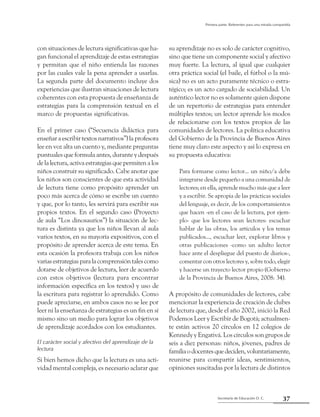 37Secretaría de Educación D. C.
Primera parte: Referentes para una mirada compartida
con situaciones de lectura significativas que ha-
gan funcional el aprendizaje de estas estrategias
y permitan que el niño entienda las razones
por las cuales vale la pena aprender a usarlas.
La segunda parte del documento incluye dos
experiencias que ilustran situaciones de lectura
coherentes con esta propuesta de enseñanza de
estrategias para la comprensión textual en el
marco de propuestas significativas.
En el primer caso (“Secuencia didáctica para
enseñaraescribirtextosnarrativos”)laprofesora
lee en voz alta un cuento y, mediante preguntas
puntuales que formula antes, durante y después
de la lectura, activa estrategias que permiten a los
niños construir su significado. Cabe anotar que
los niños son conscientes de que esta actividad
de lectura tiene como propósito aprender un
poco más acerca de cómo se escribe un cuento
y que, por lo tanto, les servirá para escribir sus
propios textos. En el segundo caso (Proyecto
de aula “Los dinosaurios”) la situación de lec-
tura es distinta ya que los niños llevan al aula
varios textos, en su mayoría expositivos, con el
propósito de aprender acerca de este tema. En
esta ocasión la profesora trabaja con los niños
variasestrategiasparalacomprensióntalescomo
dotarse de objetivos de lectura, leer de acuerdo
con estos objetivos (lectura para encontrar
información específica en los textos) y uso de
la escritura para registrar lo aprendido. Como
puede apreciarse, en ambos casos no se lee por
leer ni la enseñanza de estrategias es un fin en sí
mismo sino un medio para lograr los objetivos
de aprendizaje acordados con los estudiantes.
El carácter social y afectivo del aprendizaje de la
lectura
Si bien hemos dicho que la lectura es una acti-
vidad mental compleja, es necesario aclarar que
su aprendizaje no es solo de carácter cognitivo,
sino que tiene un componente social y afectivo
muy fuerte. La lectura, al igual que cualquier
otra práctica social (el baile, el fútbol o la mú-
sica) no es un acto puramente técnico o estra-
tégico; es un acto cargado de sociabilidad. Un
auténtico lector no es solamente quien dispone
de un repertorio de estrategias para entender
múltiples textos; un lector aprende los modos
de relacionarse con los textos propios de las
comunidades de lectores. La política educativa
del Gobierno de la Provincia de Buenos Aires
tiene muy claro este aspecto y así lo expresa en
su propuesta educativa:
Para formarse como lector... un niño/a debe
integrarse desde pequeño a una comunidad de
lectores; en ella, aprende mucho más que a leer
y a escribir. Se apropia de las prácticas sociales
del lenguaje, es decir, de los comportamientos
que hacen -en el caso de la lectura, por ejem-
plo- que los lectores sean lectores: escuchar
hablar de las obras, los artículos y los temas
publicados..., escuchar leer, explorar libros y
otras publicaciones -como un adulto lector
hace ante el despliegue del puesto de diarios-,
comentar con otros lectores y, sobre todo, elegir
y hacerse un trayecto lector propio (Gobierno
de la Provincia de Buenos Aires, 2008: 34).
A propósito de comunidades de lectores, cabe
mencionar la experiencia de creación de clubes
de lectura que, desde el año 2002, inició la Red
Podemos Leer y Escribir de Bogotá; actualmen-
te están activos 20 círculos en 12 colegios de
Kennedy y Engativá. Los círculos son grupos de
seis a diez personas: niños, jóvenes, padres de
familiaodocentesquedeciden,voluntariamente,
reunirse para compartir ideas, sentimientos,
opiniones suscitadas por la lectura de distintos
 