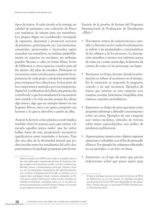 Herramienta para la vida: hablar, leer y escribir para comprender el mundo38
Referentes para la didáctica del segundo ciclo
tipos de textos. A cada círculo se le entrega, en
calidad de préstamo, una colección de libros
con temáticas de interés para sus miembros.
Los grupos eligen un coordinador encargado
de organizar, dinamizar y promover acciones
de préstamo, participación, etc. Las reuniones,
semanales, quincenales o mensuales según
acuerden sus miembros, se realizan preferible-
mente en espacios no escolares; sin embargo
pueden llevarse a cabo en horas libres, horas
de biblioteca u otros espacios creados para tal
fin dentro del plan de estudios. Participar en
encuentros entre círculos para compartir la ex-
periencia de cada grupo y proponer materiales
para enriquecer las colecciones, forma parte de
los compromisos asumidos por sus integrantes.
SegúnlaCoordinadoradelaRed,estaprácticaha
contribuido a que los estudiantes le encuentren
otro sentido a la vida escolar porque les ofrece
algo nuevo, algo que no siempre tienen en sus
hogares: libros, otros con quien compartir sus
lecturas y lo que se descubre a partir de ellas.
Asumir la lectura como práctica social implica
también abrir las puertas para que entren a la
escuela aquellos textos reales7
que los niños
hallan fuera de esta, propiciando encuentros
significativos entre materiales y lectores. Para
dar una idea de la diversidad textual que po-
dría circular entre los estudiantes del ciclo dos,
presentamos la tipología propuesta para la rea-
7
	 Según Cassany, et al. (1997) textos reales son aquellos que no
han sido elaborados originariamente para la enseñanza sino
que cumplen otras funciones sociales, en otros contextos: pu-
blicidad, prensa, correspondencia personal, informes técni-
cos, etc. Las principales características del material auténtico
son: contiene el lenguaje real de la calle, se presenta con su
aspecto físico real (papel, diseño, formato, tipografía, etc.) lo
cual aporta mucha información sobre el texto; introduce la
realidad social (temas, actualidad, datos, etc. en el aula) y fo-
menta la participación social (el alumno trabaja en la escuela
lo que después encuentra fuera de ella).
lización de la prueba de lectura del Programa
Internacional de Evaluación de Estudiantes
–PISA–8
.
Descriptivos:•• textos de carácter técnico, cien-
tífico y literario en los cuales la información
se refiere a las propiedades o características
de los objetos y de los procesos. La descrip-
ción científica o técnica nos informa acerca
de cómo es o cómo actúa algo; la literaria da
cuenta de cómo es un personaje, un lugar.
Narrativos:•• es el tipo de texto donde la infor-
mación se refiere al acontecer en el tiempo.
En la narración se responde la pregunta,
cuándo o en qué secuencia. Ejemplos de
textos que estarían en esta categoría son:
cuentos, novelas, historietas, biografías, tiras
cómicas, reportes periodísticos.
Expositivos:•• es el tipo de texto que tiene como
propósito informar y difundir conocimientos
sobre un tema. Ejemplos de esta categoría
son: textos escolares, artículos de revistas
sobre temas especializados, una gráfica de
tendencia poblacional.
Argumentativos:•• tienencomoobjetivoexpresar
opiniones o rebatirlas con el fin de persuadir
al lector. Por ejemplo las columnas editoriales
en un periódico o un foro en línea.
Instructivos:•• es el tipo de texto que provee
indicaciones sobre qué pasos seguir para
8
	 Si bien la tipología proviene de la prueba de lectura de PISA,
las definiciones no son las mismas. La tipología propuesta
para la prueba de lectura PISA está disponible en este enlace:
http://hydra.icfes.gov.co/pisa/html/P2009_PruebaLectu-
ra_Dimensiones.html
 