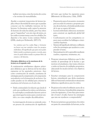 39Secretaría de Educación D. C.
Primera parte: Referentes para una mirada compartida
realizar una tarea, como las recetas de cocina
o las revistas de manualidades.
Ayudar a construir trayectorias de lectura im-
plica ofrecer diversidad de textos que se puedan
conectar con los múltiples intereses de los
lectores. La literatura suele captar la atención
de lectores de todas las edades, pero hay niños
que se “enganchan” con otro tipo de textos, en
los cuales se tratan temas como los caballos, los
deportes o los autos. Como sostiene Dubois
(2006, citada por Holzwarth, 2007:17),
los caminos por los cuales llega a formarse
un lector son tan variados como los propios
individuos. El significado que para unos pudo
haber tenido su primera poesía o novela, para
otros lo pudo haber tenido su primer libro de
ciencia o de historia.
Principios didácticos en la enseñanza de la
lectura en el segundo ciclo
A continuación señalaremos algunos princi-
pios didácticos que se derivan de las tres ideas
expuestas en los apartados anteriores –leer
como construcción de sentido, enseñanza de
estrategias para la comprensión y el componente
socioafectivo en la formación de un lector– los
cuales pueden ser de utilidad para orientar la
enseñanza de la lectura en el ciclo dos:
Darle continuidad a la relación que desde el••
ciclo uno establecen los niños con la lectura,
lo cual implica considerarlos lectores activos
que interrogan los textos para construir sen-
tido y no como simples decodificadores.
	 La interrogación de textos se entiende como
un proceso de construcción de significado
del texto que incluye los siguientes pasos
(Ministerio de Educación, Chile, 2000):
Preparación para el encuentro: momento--
para recordar el contexto y propósito pre-
ciso de esa lectura, y formular predicciones
de lo que se espera del texto.
Lectura individual y silenciosa: momento--
para construir un significado global del
texto.
Confrontación con los compañeros: es---
pacio para socializar los hallazgos e inter-
cambiar hipótesis.
Síntesisdelsignificadodeltextoyreflexión--
sobre las estrategias que ayudaron a com-
prender el texto.
Sistematización de lo aprendido mediante--
cuadros, esquemas, resúmenes, etc.
Proponer situaciones didácticas que le den••
sentido al aprendizaje de la lectura y que
motiven al estudiante a leer textos diversos
y reales en función de múltiples propósitos,
adecuando los modos de leer a los objetivos
de lectura.
Enseñar estrategias para la comprensión••
lectora, entendiendo que dicha enseñanza
debeserfuncionalyenmarcadaensituaciones
didácticas significativas para los niños.
Propiciarenlosniñoslareflexiónacercadesu••
proceso de lectura, formulándoles preguntas
como las siguientes: ¿Cómo hice para enten-
der el texto? ¿Cuáles fueron las estrategias
que más me ayudaron a comprenderlo?
Promover prácticas que permitan a los niños••
ser parte de comunidades de lectores, en las
 