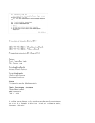© Secretaría de Educación Distrital 2010
ISBN 978-958-8312-84-2 (Obra Completa Digital)
ISBN 978-958-8312-86-6 (Volumen Digital)
Primera impresión: junio 2010, Bogotá D .C.
Autores
Beatriz Helena Isaza Mejía
Alice Castaño Lora
Coordinación editorial
Mariana Schmidt Quintero
Corrección de estilo
Lilia Carvajal Ahumada
liliacarvajal@gmail.com
Viñetas
Corresponden a grafías del alfabeto árabe
Diseño, diagramación e impresión
Editorial Kimpres Ltda.
www.kimpres.com
PBX: 413 6884
Se prohíbe la reproducción total o parcial de esta obra sin el consentimiento
por escrito de la Secretaría de Educación Distrital, sea cual fuere el medio,
electrónico o mecánico.
Isaza, Beatriz Helena y Castaño, Alice
	 Herramienta para la vida / Beatriz Isaza y Alice Castaño. – Bogotá: Secretaría
de Educación del Distrito – SED, 2010.
	 112 p.; 21.5 x 28 cm – (Referentes para la didáctica del lenguaje del segundo
ciclo)
ISBN 978-958-8312-84-2 (Obra Completa Digital)
ISBN 978-958-8312-86-6 (Volumen Digital)
1.	 LECTURA
2.	 LECTURA Y USO DE OTROS MEDIOS DE INFORMACIÓN
3.	 LECTURA Y USO DE OTROS MEDIOS DE INFORMACIÓN PARA
	 GENTE JOVEN
CDD 028.5 21 ed.
 