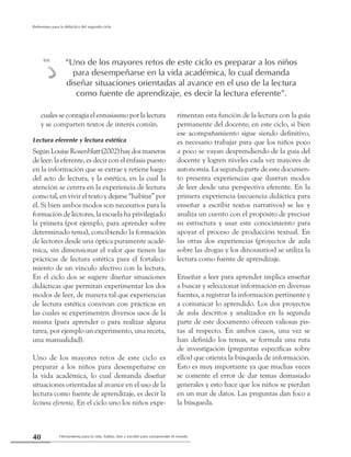 Herramienta para la vida: hablar, leer y escribir para comprender el mundo40
Referentes para la didáctica del segundo ciclo
cuales se contagia el entusiasmo por la lectura
y se comparten textos de interés común.
Lectura eferente y lectura estética
SegúnLouiseRosenblatt(2002)haydosmaneras
de leer: la eferente, es decir con el énfasis puesto
en la información que se extrae y retiene luego
del acto de lectura, y la estética, en la cual la
atención se centra en la experiencia de lectura
como tal, en vivir el texto y dejarse “habitar” por
él. Si bien ambos modos son necesarios para la
formación de lectores, la escuela ha privilegiado
la primera (por ejemplo, para aprender sobre
determinado tema), concibiendo la formación
de lectores desde una óptica puramente acadé-
mica, sin dimensionar el valor que tienen las
prácticas de lectura estética para el fortaleci-
miento de un vínculo afectivo con la lectura.
En el ciclo dos se sugiere diseñar situaciones
didácticas que permitan experimentar los dos
modos de leer, de manera tal que experiencias
de lectura estética convivan con prácticas en
las cuales se experimenten diversos usos de la
misma (para aprender o para realizar alguna
tarea, por ejemplo un experimento, una receta,
una manualidad).
Uno de los mayores retos de este ciclo es
preparar a los niños para desempeñarse en
la vida académica, lo cual demanda diseñar
situaciones orientadas al avance en el uso de la
lectura como fuente de aprendizaje, es decir la
lectura eferente. En el ciclo uno los niños expe-
rimentan esta función de la lectura con la guía
permanente del docente; en este ciclo, si bien
ese acompañamiento sigue siendo definitivo,
es necesario trabajar para que los niños poco
a poco se vayan desprendiendo de la guía del
docente y logren niveles cada vez mayores de
autonomía. La segunda parte de este documen-
to presenta experiencias que ilustran modos
de leer desde una perspectiva eferente. En la
primera experiencia (secuencia didáctica para
enseñar a escribir textos narrativos) se lee y
analiza un cuento con el propósito de precisar
su estructura y usar este conocimiento para
apoyar el proceso de producción textual. En
las otras dos experiencias (proyectos de aula
sobre las drogas y los dinosaurios) se utiliza la
lectura como fuente de aprendizaje.
Enseñar a leer para aprender implica enseñar
a buscar y seleccionar información en diversas
fuentes, a registrar la información pertinente y
a comunicar lo aprendido. Los dos proyectos
de aula descritos y analizados en la segunda
parte de este documento ofrecen valiosas pis-
tas al respecto. En ambos casos, una vez se
han definido los temas, se formula una ruta
de investigación (preguntas específicas sobre
ellos) que orienta la búsqueda de información.
Esto es muy importante ya que muchas veces
se comente el error de dar temas demasiado
generales y esto hace que los niños se pierdan
en un mar de datos. Las preguntas dan foco a
la búsqueda.
“Uno de los mayores retos de este ciclo es preparar a los niños
para desempeñarse en la vida académica, lo cual demanda
diseñar situaciones orientadas al avance en el uso de la lectura
como fuente de aprendizaje, es decir la lectura eferente”.
m
 