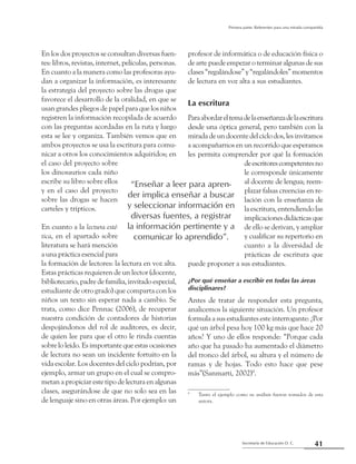 41Secretaría de Educación D. C.
Primera parte: Referentes para una mirada compartida
En los dos proyectos se consultan diversas fuen-
tes: libros, revistas, internet, películas, personas.
En cuanto a la manera como las profesoras ayu-
dan a organizar la información, es interesante
la estrategia del proyecto sobre las drogas que
favorece el desarrollo de la oralidad, en que se
usan grandes pliegos de papel para que los niños
registren la información recopilada de acuerdo
con las preguntas acordadas en la ruta y luego
esta se lee y organiza. También vemos que en
ambos proyectos se usa la escritura para comu-
nicar a otros los conocimientos adquiridos; en
el caso del proyecto sobre
los dinosaurios cada niño
escribe su libro sobre ellos
y en el caso del proyecto
sobre las drogas se hacen
carteles y trípticos.
En cuanto a la lectura esté-
tica, en el apartado sobre
literatura se hará mención
a una práctica esencial para
la formación de lectores: la lectura en voz alta.
Estas prácticas requieren de un lector (docente,
bibliotecario, padre de familia, invitado especial,
estudiante de otro grado) que comparta con los
niños un texto sin esperar nada a cambio. Se
trata, como dice Pennac (2006), de recuperar
nuestra condición de contadores de historias
despojándonos del rol de auditores, es decir,
de quien lee para que el otro le rinda cuentas
sobre lo leído. Es importante que estas ocasiones
de lectura no sean un incidente fortuito en la
vida escolar. Los docentes del ciclo podrían, por
ejemplo, armar un grupo en el cual se compro-
metan a propiciar este tipo de lectura en algunas
clases, asegurándose de que no solo sea en las
de lenguaje sino en otras áreas. Por ejemplo: un
profesor de informática o de educación física o
de arte puede empezar o terminar algunas de sus
clases “regalándose” y “regalándoles” momentos
de lectura en voz alta a sus estudiantes.
La escritura
Paraabordareltemadelaenseñanzadelaescritura
desde una óptica general, pero también con la
miradadeundocentedelciclodos,lesinvitamos
a acompañarnos en un recorrido que esperamos
les permita comprender por qué la formación
deescritorescompetentesno
le corresponde únicamente
al docente de lengua; reem-
plazar falsas creencias en re-
lación con la enseñanza de
la escritura, entendiendo las
implicacionesdidácticasque
de ello se derivan, y ampliar
y cualificar su repertorio en
cuanto a la diversidad de
prácticas de escritura que
puede proponer a sus estudiantes.
¿Por qué enseñar a escribir en todas las áreas
disciplinares?
Antes de tratar de responder esta pregunta,
analicemos la siguiente situación. Un profesor
formula a sus estudiantes este interrogante: ¿Por
qué un árbol pesa hoy 100 kg más que hace 20
años? Y uno de ellos responde: “Porque cada
año que ha pasado ha aumentado el diámetro
del tronco del árbol, su altura y el número de
ramas y de hojas. Todo esto hace que pese
más”(Sanmartí, 2002)9
.
9
	 Tanto el ejemplo como su análisis fueron tomados de esta
autora.
“Enseñar a leer para apren-
der implica enseñar a buscar
y seleccionar información en
diversas fuentes, a registrar
la información pertinente y a
comunicar lo aprendido”.
 