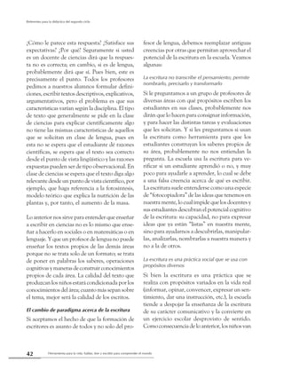 Herramienta para la vida: hablar, leer y escribir para comprender el mundo42
Referentes para la didáctica del segundo ciclo
¿Cómo le parece esta respuesta? ¿Satisface sus
expectativas? ¿Por qué? Seguramente si usted
es un docente de ciencias dirá que la respues-
ta no es correcta; en cambio, si es de lengua,
probablemente dirá que sí. Pues bien, este es
precisamente el punto. Todos los profesores
pedimos a nuestros alumnos formular defini-
ciones, escribir textos descriptivos, explicativos,
argumentativos, pero el problema es que sus
características varían según la disciplina. El tipo
de texto que generalmente se pide en la clase
de ciencias para explicar científicamente algo
no tiene las mismas características de aquellos
que se solicitan en clase de lengua, pues en
esta no se espera que el estudiante dé razones
científicas, se espera que el texto sea correcto
desde el punto de vista lingüístico y las razones
expuestas pueden ser de tipo observacional. En
clase de ciencias se espera que el texto diga algo
relevante desde un punto de vista científico, por
ejemplo, que haga referencia a la fotosíntesis,
modelo teórico que explica la nutrición de las
plantas y, por tanto, el aumento de la masa.
Lo anterior nos sirve para entender que enseñar
a escribir en ciencias no es lo mismo que ense-
ñar a hacerlo en sociales o en matemáticas o en
lenguaje. Y que un profesor de lengua no puede
enseñar los textos propios de las demás áreas
porque no se trata solo de un formato; se trata
de poner en palabras los saberes, operaciones
cognitivasymanerasdeconstruirconocimientos
propios de cada área. La calidad del texto que
produzcan los niños estará condicionada por los
conocimientos del área; cuanto más sepan sobre
el tema, mejor será la calidad de los escritos.
El cambio de paradigma acerca de la escritura
Si aceptamos el hecho de que la formación de
escritores es asunto de todos y no solo del pro-
fesor de lengua, debemos reemplazar antiguas
creencias por otras que permitan aprovechar el
potencial de la escritura en la escuela. Veamos
algunas:
La escritura no transcribe el pensamiento; permite
nombrarlo, precisarlo y transformarlo
Si le preguntamos a un grupo de profesores de
diversas áreas con qué propósitos escriben los
estudiantes en sus clases, probablemente nos
dirán que lo hacen para consignar información,
y para hacer las distintas tareas y evaluaciones
que les solicitan. Y si les preguntamos si usan
la escritura como herramienta para que los
estudiantes construyan los saberes propios de
su área, probablemente no nos entiendan la
pregunta. La escuela usa la escritura para ve-
rificar si un estudiante aprendió o no, y muy
poco para ayudarle a aprender, lo cual se debe
a una falsa creencia acerca de qué es escribir.
La escritura suele entenderse como una especie
de “fotocopiadora” de las ideas que tenemos en
nuestra mente, lo cual impide que los docentes y
sus estudiantes descubran el potencial cognitivo
de la escritura: su capacidad, no para expresar
ideas que ya están “listas” en nuestra mente,
sino para ayudarnos a descubrirlas, manipular-
las, analizarlas, nombrarlas a nuestra manera y
no a la de otros.
La escritura es una práctica social que se usa con
propósitos diversos
Si bien la escritura es una práctica que se
realiza con propósitos variados en la vida real
(informar, opinar, convencer, expresar un sen-
timiento, dar una instrucción, etc.), la escuela
tiende a despojar la enseñanza de la escritura
de su carácter comunicativo y la convierte en
un ejercicio escolar desprovisto de sentido.
Comoconsecuenciadeloanterior,losniñosvan
 