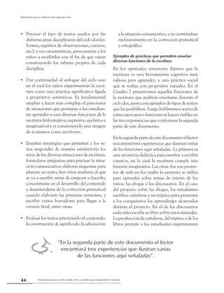 Herramienta para la vida: hablar, leer y escribir para comprender el mundo44
Referentes para la didáctica del segundo ciclo
=
Precisar el tipo de textos usados por las••
distintas áreas disciplinares del ciclo dos (in-
formes, registros de observaciones, cuentos,
etc.), y sus características, para enseñar a los
niños a escribirlos con el fin de que vayan
construyendo los saberes propios de cada
disciplina.
Dar continuidad al enfoque del ciclo uno••
en el cual los niños experimentan la escri-
tura como una práctica significativa ligada
a propósitos auténticos. Es fundamental
ampliar y hacer más complejo el panorama
de situaciones que permitan a los estudian-
tes aprender a usar diversas funciones de la
escritura (informativa, expresiva, apelativa e
imaginativa) e ir construyendo una imagen
de sí mismos como escritores.
Enseñar estrategias que permitan a los ni-••
ños responder de manera satisfactoria los
retos de las diversas situaciones de escritura:
formularse preguntas para precisar la situa-
ción comunicativa; elaborar esquemas para
planear un texto; leer otros similares al que
se va a escribir antes de empezar a hacerlo;
concentrarse en el desarrollo del contenido
y desentenderse de la corrección gramatical
cuando elaboran las primeras versiones, y
escribir varios borradores para llegar a la
versión final, entre otras.
Evaluar los textos priorizando el contenido,••
la construcción de significado, la adecuación
a la situación comunicativa, y no centrándose
exclusivamente en la corrección gramatical
y ortográfica.
Ejemplos de prácticas que permiten enseñar
diversas funciones de la escritura
En los apartados anteriores dijimos que la
escritura es una herramienta cognitiva muy
valiosa para aprender, y una práctica social
que se realiza con propósitos variados. En el
Cuadro 2 presentamos aquellas funciones de
la escritura que podrían enseñarse durante el
ciclo dos, junto con ejemplos de tipos de textos
que las posibilitan. Luego hablaremos acerca de
cómo estos usos o funciones se hacen visibles en
las tres experiencias que conforman la segunda
parte de este documento.
En la segunda parte de este documento el lector
encontrará tres experiencias que ilustran varias
de las funciones aquí señaladas. La primera es
una secuencia didáctica para enseñar a escribir
cuentos, en la cual la escritura cumple una
función imaginativa. Las otras dos son proyec-
tos de aula en los cuales la escritura se utiliza
para aprender sobre temas de interés de los
niños: las drogas y los dinosaurios. En el caso
del proyecto sobre las drogas, los estudiantes
escriben carteleras y un tríptico para presentar
a los compañeros los aprendizajes alcanzados
durante el proyecto. En el de los dinosaurios
cada niño escribe su libro sobre estos animales.
La producción de carteleras, del tríptico y de los
libros permite a los estudiantes experimentar
“En la segunda parte de este documento el lector
encontrará tres experiencias que ilustran varias
de las funciones aquí señaladas”.
 