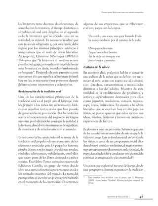 47Secretaría de Educación D. C.
Primera parte: Referentes para una mirada compartida
La literatura tiene diversas clasificaciones, de
acuerdo con la temática, el tiempo histórico o
el público al cual está dirigida. En el segundo
ciclo la literatura que se aborda, casi en su
totalidad, es infantil. Es necesario resaltar que
este no es un subgénero y, por esta razón, debe
regirse por los mismos principios estéticos e
imaginativos que el resto de obras literarias.
Al respecto, Christine Nöstlinger (1993:10-
15) opina que “la literatura infantil no es una
pastilla pedagógica envuelta en papel de letras
sino literatura, es decir, mundo transformado
en lenguaje”. Partiendo de esta premisa y para
acercarnos a lo que significa la literatura infantil
hoy en día, es necesario tener presentes algunas
delimitaciones importantes y aclaratorias.
Reelaboración de la tradición oral
Una de las características principales de la
tradición oral es el juego con el lenguaje, este
les permite a los niños un acercamiento lúdi-
co con aquellos textos orales que han pasado
de generación en generación. Por lo tanto los
acerca a la experiencia del juego con su lengua
materna posibilitándoles conjugar la realidad y
la fantasía, descubrir otras maneras de significar,
de nombrar y de relacionarse con el mundo.
Es así como la literatura infantil se nutre de la
tradición oral popular y la usa como uno de los
elementos esenciales para los pequeños lectores;
pruebadeestosonlosjuegosdepalabras,rondas,
retahílas, adivinanzas, trabalenguas, estribillos
que hacen parte de los libros destinados a niños
y niñas. En el libro Tantos animalitos muertos de
Ediciones Castillo, un grupo de niños decide
abrir una agencia funeraria para enterrar a todos
los animales muertos del mundo. La tarea del
protagonista es escribir un poema para recitarlo
en el momento de la ceremonia. Observemos
algunas de sus creaciones, que se relacionan
con este juego con la lengua.
Un cerdo, una vaca, una gata llamada Frida
ya nunca andarán por el camino de la vida.
Otro pescadito más.
Peque pescadito bonito.
En la vida no siempre vas
por el mejor caminito.
Cultura de la niñez
En nuestros días, podemos hablar o concebir
una cultura de la niñez que se define por reco-
nocer al niño como un sujeto social, cultural,
con derechos, características y necesidades
distintas a las del adulto. Muestra de esta
realidad es la proliferación de productos y
servicios especialmente destinados para ellos
como juguetes, medicinas, comida, música,
ropa, libros, entre otros. En cuanto a las obras
literarias que se escriben hoy en día para los
niños, se puede apreciar que estas recrean sus
ideas, miedos, fantasías y tienen en cuenta su
experiencia de lectura.
Exploremos esto un poco más. Sabemos que una
de las características esenciales de esta etapa de la
vida es el juego. Este es fundamental en la vida de
los niños; a partir de su componente social ellos
descubrenelmundoysuslímites,eljuegoseconsti-
tuyeenunelementodeinserciónenlasociedad,de
reproducciónderolesyconductasyenesamedida
potencia la imaginación y la creatividad11
.
Un autor que exploró el recurso del juego, desde
una perspectiva distinta expuesta en la tradición
11
	 Para ampliar esta relación con el juego, ver: J. Huizinga
(1998). Homo ludens. Madrid: Alianza (edición original de
1954).
 