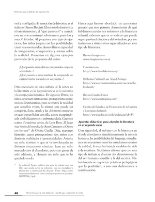 Herramienta para la vida: hablar, leer y escribir para comprender el mundo48
Referentes para la didáctica del segundo ciclo
oral y más ligada a la narración de historias, es el
italiano Gianni Rodari.Él retomó lo fantástico,
el extrañamiento, el “qué pasaría sí” y usando
este recurso construyó adivinanzas, parodias y
mezcló fábulas. Al proponer este tipo de ejer-
cicios, los niños juegan con las posibilidades,
crean nuevos mundos, desarrollan su capacidad
de imaginación, comprenden y actúan sobre
la realidad. Pensemos en algunos ejemplos
partiendo de la propuesta del autor:
¿Qué pasaría si un día su computador empieza
a hablarle...?
¿Qué pasaría si una mañana le sorprende un
extraterrestre tocando en su puerta...?
Otra incursión de esta cultura de la niñez en
la literatura es la preponderancia de lo narrativo
y la complejidad temática. En algunos libros, los
niños aparecen tanto como protagonistas como
únicos destinatarios, pues se recrea la realidad
que aquellos viven, la misma que puede ser
compleja, dura, cruel; y las diferentes maneras
en que logran lidiar con ella, ya sea escapándo-
sele simbólicamente o enfrentándola. Cuentos
como: Pantalones cortos, de Lara Ríos, El lugar
másbonitodelmundo, de Ann Cameron u Óyeme
con los ojos12
de Gloría Cecilia Díaz, exponen
historias cuyos protagonistas son niños con
distintas realidades y personalidades: Arturo,
un niño travieso y que se ve involucrado en
diversas situaciones cómicas; Juan un niño
marcado por el abandono, pero con ganas de
salir adelante, y Horacio un niño que se ha
quedado sordo.
12
	 La editorial Anaya, publicó una guía de trabajo con este
libro que puede servir de referente, mas no reemplaza la
planeación y creatividad del docente. Véase: http://www.
anayainfantilyjuvenil.com/catalogos/proyectos_lectura/
IJ00073704_1.pdf
Hasta aquí hemos abordado un panorama
general que nos permite dimensionar de qué
hablamos cuando nos referimos a la literatura
infantil, sabemos que es un esbozo que puede
seguir profundizándose y elaborándose, por eso
invitamos a visitar sitios especializados en este
tipo de literatura.
Revista Imaginaria
www.imaginaria.com.ar
Fundalectura:
http://www.fundalectura.org/
Biblioteca Virtual Luis Ángel Arango:
http://www.cervantesvirtual.com/seccion/bi-
binfantil/
Revista Cuatro Gatos
http://www.cuatrogatos.org/
Centro de Estudios de Promoción de la Lectura
y Literatura Infantil:
http://www.uclm.es/cepli/index.asp?id=35
Apuestas didácticas para abordar la literatura
en el segundo ciclo
Con seguridad, al trabajar con la literatura en
el aula abordamos simultáneamente la esencia
humana, las posibilidades del lenguaje, y media-
mos un encuentro entre los estudiantes y textos
de calidad, lo cual les brinda modelos de vida
y de escritura. Podríamos afirmar que con este
tipo de trabajo se abarcan dos dimensiones: la
del ser humano sensible y la del escritor. Na-
turalmente se requieren prácticas pedagógicas
que lo posibiliten, a esto nos dedicaremos a
continuación.
 