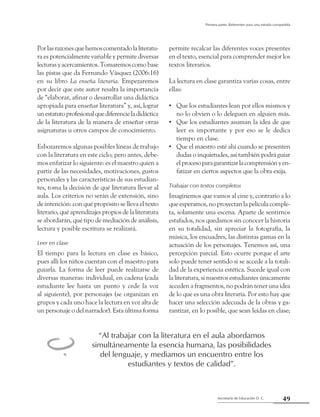 49Secretaría de Educación D. C.
Primera parte: Referentes para una mirada compartida
Porlasrazonesquehemoscomentadolaliteratu-
ra es potencialmente variable y permite diversas
lecturasyacercamientos.Tomaremoscomobase
las pistas que da Fernando Vásquez (2006:16)
en su libro La enseña literaria. Empezaremos
por decir que este autor resalta la importancia
de “elaborar, afinar o desarrollar una didáctica
apropiada para enseñar literatura” y, así, lograr
unestatutoprofesionalquediferencieladidáctica
de la literatura de la manera de enseñar otras
asignaturas u otros campos de conocimiento.
Esbozaremos algunas posibles líneas de trabajo
con la literatura en este ciclo; pero antes, debe-
mos enfatizar lo siguiente: es el maestro quien a
partir de las necesidades, motivaciones, gustos
personales y las características de sus estudian-
tes, toma la decisión de qué literatura llevar al
aula. Los criterios no serán de extensión, sino
de intención: con qué propósito se lleva el texto
literario,quéaprendizajespropiosdelaliteratura
se abordarán, qué tipo de mediación de análisis,
lectura y posible escritura se realizará.
Leer en clase
El tiempo para la lectura en clase es básico,
pues allí los niños cuentan con el maestro para
guiarla. La forma de leer puede realizarse de
diversas maneras: individual, en cadena (cada
estudiante lee hasta un punto y cede la voz
al siguiente), por personajes (se organizan en
grupos y cada uno hace la lectura en voz alta de
un personaje o del narrador). Esta última forma
permite recalcar las diferentes voces presentes
en el texto, esencial para comprender mejor los
textos literarios.
La lectura en clase garantiza varias cosas, entre
ellas:
Que los estudiantes lean por ellos mismos y••
no lo obvien o lo deleguen en alguien más.
Que los estudiantes asuman la idea de que••
leer es importante y por eso se le dedica
tiempo en clase.
Que el maestro esté ahí cuando se presenten••
dudas o inquietudes, así también podrá guiar
elprocesoparagarantizarlacomprensiónyen-
fatizar en ciertos aspectos que la obra exija.
Trabajar con textos completos
Imaginemos que vamos al cine y, contrario a lo
que esperamos, no proyectan la película comple-
ta, solamente una escena. Aparte de sentirnos
estafados, nos quedamos sin conocer la historia
en su totalidad, sin apreciar la fotografía, la
música, los encuadres, las distintas gamas en la
actuación de los personajes. Tenemos así, una
percepción parcial. Esto ocurre porque el arte
solo puede tener sentido si se accede a la totali-
dad de la experiencia estética. Sucede igual con
la literatura, si nuestros estudiantes únicamente
acceden a fragmentos, no podrán tener una idea
de lo que es una obra literaria. Por esto hay que
hacer una selección adecuada de la obras y ga-
rantizar, en lo posible, que sean leídas en clase;
“Al trabajar con la literatura en el aula abordamos
simultáneamente la esencia humana, las posibilidades
del lenguaje, y mediamos un encuentro entre los
estudiantes y textos de calidad”.
l
 