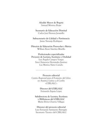 Alcalde Mayor de Bogotá
Samuel Moreno Rojas
Secretario de Educación Distrital
Carlos José Herrera Jaramillo
Subsecretario de Calidad y Pertinencia
Jaime Naranjo Rodríguez
Director de Educación Preescolar y Básica
William René Sánchez Murillo
Profesionales especializadas
Proyecto de Lectura, Escritura y Oralidad
Luz Ángela Campos Vargas
Sara Clemencia Hernández Jiménez
Luz Marina Nieto Camelo
Proyecto editorial
Centro Regional para el Fomento del Libro
en América Latina y el Caribe
–CERLALC–
Director del CERLALC
Fernando Zapata López
Subdirectora de Lectura, Escritura
y Bibliotecas del CERLALC
María Elvira Charria Villegas
Director del proyecto editorial
Luis Fernando Sarmiento Barragán
Secretario Técnico del CERLALC
 