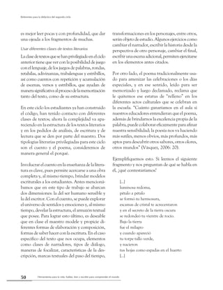Herramienta para la vida: hablar, leer y escribir para comprender el mundo50
Referentes para la didáctica del segundo ciclo
es mejor leer pocas y con profundidad, que dar
una ojeada a los fragmentos de muchas.
Usar diferentes clases de textos literarios
Laclasedetextosquesehanprivilegiadoenelciclo
anterior tiene que ver con la posibilidad de juego
con el lenguaje, de los juegos de palabras, rondas,
retahílas, adivinanzas, trabalenguas y estribillos,
así como cuentos con repetición y acumulación
de escenas, versos y estribillos, que ayudan de
manerasignificativaalprocesodelamemorización
tanto del texto, como de su estructura.
En este ciclo los estudiantes ya han construido
el código, han tenido contacto con diferentes
clases de textos; ahora la complejidad va apa-
reciendo en la estructura de los textos literarios
y en los pedidos de análisis, de escritura y de
lectura que se den por parte del maestro. Dos
tipologías literarias privilegiadas para este ciclo
son el cuento y el poema, consideremos de
manera general el porqué.
Involucrar el cuento en la enseñanza de la litera-
tura es clave, pues permite acercarse a una obra
completa y, al mismo tiempo, brindar modelos
escriturales a los estudiantes. Antes mencioná-
bamos que en este tipo de trabajo se abarcan
dos dimensiones: la del ser humano sensible y
la del escritor. Con el cuento, se puede explorar
el universo de sentidos y emociones y, al mismo
tiempo, develar la estructura, el armazón textual
que posee. Para lograr esto último, es deseable
que en clase el maestro modele y propicie di-
ferentes formas de elaboración y composición,
formas de saber hacer con la escritura. En el caso
específico del texto que nos ocupa, elementos
como clases de narradores, tipos de diálogo,
maneras de focalizar, características de la des-
cripción, marcas textuales del paso del tiempo,
transformaciones en los personajes, entre otros,
serán objeto de estudio. Algunos ejercicios como
cambiar el narrador, escribir la historia desde la
perspectiva de otro personaje, cambiar el final,
escribirunaescenaadicional,permitenejercitarse
en los elementos antes citados.
Por otro lado, el poema tradicionalmente usa-
do para amenizar las celebraciones o los días
especiales, y en ese sentido, leído para ser
memorizado y luego declamado, reclama que
le quitemos ese estatus de “relleno” en los
diferentes actos culturales que se celebran en
la escuela. “Cuánto ganaríamos en el aula si
nuestros educadores entendieran que el poema,
además de brindarnos la excelencia propia de la
palabra,puedecolaborareficazmenteparaafinar
nuestra sensibilidad; la poesía nos va haciendo
más sutiles, menos obvios, más profundos, más
aptos para descubrir otros sabores, otros olores,
otros mundos” (Vásquez, 2006: 20).
Ejemplifiquemos esto. Si leemos el siguiente
fragmento y nos preguntan de qué se habla en
él, ¿qué contestaríamos?
[...]
luminosa redoma,
pétalo a pétalo
se formó tu hermosura,
escamas de cristal te acrecentaron
y en el secreto de la tierra oscura
se redondeó tu vientre de rocío.
Bajo la tierra
fue el milagro
y cuando apareció
tu torpe tallo verde,
y nacieron
tus hojas como espadas en el huerto
[...]
 