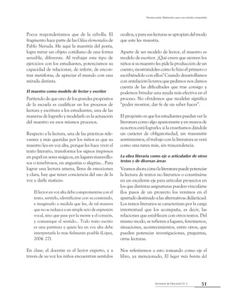 51Secretaría de Educación D. C.
Primera parte: Referentes para una mirada compartida
Pocos responderíamos que de la cebolla. El
fragmento hace parte de las Odas elementales de
Pablo Neruda. He aquí la maestría del poeta,
logra mirar un objeto cotidiano de una forma
sensible, diferente. Al trabajar este tipo de
ejercicios con los estudiantes, potenciamos su
capacidad de relacionar, de inferir, de encon-
trar metáforas, de apreciar el mundo con una
mirada distinta.
El maestro como modelo de lector y escritor
Partiendo de que uno de los grandes propósitos
de la escuela es cualificar en los procesos de
lectura y escritura a los estudiantes, una de las
maneras de lograrlo y modelarlo es la actuación
del maestro en esos mismos procesos.
Respecto a la lectura, una de las prácticas rele-
vantes y más queridas por los niños es que su
maestro lea en voz alta, porque les hace vivir el
texto literario, transforma los signos impresos
en papel en seres mágicos, en lugares maravillo-
sos o tenebrosos, en angustias o alegrías... Para
lograr una lectura amena, llena de emociones
y clara, hay que tener conciencia del uso de la
voz y darle matices:
El lector en voz alta debe comprometerse con el
texto, sentirlo, identificarse con su contenido,
e imaginarlo a medida que lee, de tal manera
que no se reduzca a un simple acto de expresión
vocal, sino que pase por la mente y el corazón,
y comunique el sentido... Todo texto escrito
es una partitura y quien lea en voz alta debe
interpretarla lo más fielmente posible (López,
2004: 27).
En clase, el docente es el lector experto, y a
través de su voz los niños encuentran sentidos
ocultos, y para sus lecturas se apropian del modo
que este les muestra.
Aparte de ser modelo de lector, el maestro es
modelo de escritor. ¿Qué creen que sienten los
niños si su maestro les pide la producción de un
cuento, mostrándoles cómo lo hizo él primero o
escribiéndolo con ellos? Cuando desarrollamos
con antelación la tarea que pedimos nos damos
cuenta de las dificultades que trae consigo y
podemos brindar una ayuda más efectiva en el
proceso. No olvidemos que modelar significa
“poder mostrar, dar fe de un saber hacer”.
El propósito es que los estudiantes puedan ver la
literatura como algo apasionante y en manos de
nosotros está lograrlo; si la enseñamos dándole
un carácter de obligatoriedad, sin transmitir
sentimientos, el trabajo con la literatura se verá
como una tarea más, sin trascendencia.
La obra literaria como eje o articulador de otros
textos y de diversas áreas
Veamosahoracómolaliteraturapuedepotenciar
la lectura de textos no literarios o constituirse
en un excelente eje para articular proyectos en
los que distintas asignaturas pueden vincularse
(los pasos de un proyecto los veremos en el
apartado destinado a las alternativas didácticas).
Los textos literarios se caracterizan por la carga
intertextual que los acompaña, es decir, las
relaciones que establecen con otros textos. Del
mismo modo, se refieren a lugares, fenómenos,
situaciones, acontecimientos, entre otros, que
pueden potenciar investigaciones, preguntas,
otras lecturas.
Nos referiremos a esto tomando como eje el
libro, ya mencionado, El lugar más bonito del
 