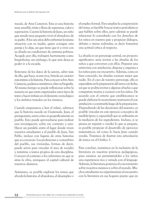 Herramienta para la vida: hablar, leer y escribir para comprender el mundo52
Referentes para la didáctica del segundo ciclo
mundo, de Ann Cameron. Esta es una historia
muy sensible, triste y llena de esperanza, valor y
superación. Cuenta la historia de Juan, un niño
que siendo muy pequeño vivió el abandono de
supadre.Alosseisañosdebeenfrentarlamisma
situación con su madre, quien consigue otra
pareja y lo deja, así que tiene que ir a vivir con
su abuela en condiciones de extrema pobreza.
Acogido por ella, trabajará fuertemente como
limpiabotas; sin embargo, lo que más desea es
poder ir a la escuela.
Enterarse de los datos de la autora, saber más
de ella, qué hace, si está viva, brinda un carácter
másíntimoalahistoria.ParaconocersobreAnn
Cameron,podemosremitirnosaleersubiografía.
Al mismo tiempo se puede reflexionar sobre la
manera en que están organizados estos tipos de
texto y hacer énfasis en el elemento cronológico
y los ámbitos tratados en los mismos.
Cuando empezamos a leer el relato, sabemos
que la historia sucede en Guatemala. Juan, el
protagonista, narra cómo es geográficamente su
pueblo. Esto puede aprovecharse para realizar
una investigación sobre ese contexto y esta-
blecer un paralelo entre el lugar donde viven
nuestros estudiantes y el pueblo de Juan, San
Pablo, incluso con lugares de otras historias
que ya conozcan. Las profesiones y costumbres
del pueblo, sus viviendas, formas de decir,
puede servir para vincular el área de sociales
y remitirse a textos propios de esta disciplina.
Conocer el contexto o los referentes en que se
sitúa la obra, enriquece el capital cultural de
nuestros alumnos.
Asimismo, es posible explorar los temas que
aborda la historia: el abandono, el desempleo o
el empleo formal. Para ampliar la comprensión
del tema, es factible buscar textos periodísticos
que hablen sobre ellos, pero además se puede
relacionar lo consultado con los derechos de
los niños en nuestro país y propiciar diálogos,
debates o mesas redondas; es decir fomentar
una actitud crítica al respecto.
La abuela es un personaje central, un proyecto
significativo sería invitar a las abuelas de los
niños a que conversen con ellos. Preparar una
entrevista con antelación, dispone y organiza a
los niños para ese encuentro. Además, como es
bien conocido, las abuelas cocinan mejor que
nadie. En el caso de nuestro personaje, ella es
especialistaenlapreparacióndelarrozconleche,
así que se podría invitar a algunas abuelas a que
compartan recetas y cocinen con los niños. De
acuerdo con el criterio que establezcamos se
puede elaborar la receta (texto instructivo) con
antelación o construirla luego de la preparación.
Dependiendo de las decisiones del maestro, es
posible vincular en este ejercicio conceptos de
medida (peso y capacidad) que se utilizarán en
la medición de los ingredientes. Incluso, si se
piensa en repartir o vender lo que se prepare,
es posible propiciar el desarrollo de ejercicios
matemáticos, tal como lo hacía Juan cuando
vendía. Tratemos de ilustrar esta articulación
de textos en el Gráfico 1.
Para concluir, insistimos en la inclusión de la
literatura en nuestras prácticas pedagógicas,
pues estamos así permitiéndoles a los niños
una experiencia rica y variada con el lenguaje.
Además, la literatura potencia el conocimiento
sobre nosotros mismos y sobre el mundo. Mu-
chos estudiantes no experimentan el encuentro
con la literatura en sus hogares puesto que en
 