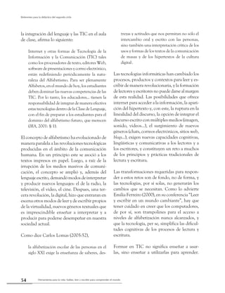 Herramienta para la vida: hablar, leer y escribir para comprender el mundo54
Referentes para la didáctica del segundo ciclo
la integración del lenguaje y las TIC en el aula
de clase, afirma lo siguiente:
Internet y otras formas de Tecnología de la
Información y la Comunicación (TIC) tales
como los procesadores de texto, editores Web,
software de presentaciones y correo electrónico,
están redefiniendo periódicamente la natu-
raleza del Alfabetismo. Para ser plenamente
Alfabetos, en el mundo de hoy, los estudiantes
deben dominar las nuevas competencias de las
TIC. Por lo tanto, los educadores... tienen la
responsabilidad de integrar de manera efectiva
estas tecnologías dentro de la Clase de Lenguaje,
con el fin de preparar a los estudiantes para el
dominio del alfabetismo futuro, que merecen
(IRA, 2001: § 1).
El concepto de alfabetismo ha evolucionado de
manera paralela a las revoluciones tecnológicas
producidas en el ámbito de la comunicación
humana. En un principio este se asoció a los
textos impresos en papel. Luego, a raíz de la
irrupción de los medios masivos de comuni-
cación, el concepto se amplió y, además del
lenguaje escrito, demandó modos de interpretar
y producir nuevos lenguajes: el de la radio, la
televisión, el video, el cine. Despues, una ter-
cera revolución, la digital, hizo que entraran en
escena otros modos de leer y de escribir propios
de la virtualidad, nuevos géneros textuales que
es imprescindible enseñar a interpretar y a
producir para poderse desempeñar en nuestra
sociedad actual.
Como dice Carlos Lomas (2005:52),
la alfabetización escolar de las personas en el
siglo XXI exige la enseñanza de saberes, des-
trezas y actitudes que nos permitan no sólo el
intercambio oral y escrito con las personas,
sino también una interpretación crítica de los
usos y formas de los textos de la comunicación
de masas y de los hipertextos de la cultura
digital.
Las tecnologías informáticas han cambiado los
procesos, productos y contextos para leer y es-
cribir de manera revolucionaria, y la formación
de lectores y escritores no puede darse al margen
de esta realidad. Las posibilidades que ofrece
internet para acceder a la información, la apari-
ción del hipertexto y, con este, la ruptura en la
linealidad del discurso, la opción de integrar el
discurso escrito con múltiples medios (imagen,
sonido, videos...), el surgimiento de nuevos
géneros (chats, correos electrónicos, sitios web,
blogs...), exigen nuevas capacidades cognitivas,
lingüísticas y comunicativas a los lectores y a
los escritores, y constituyen un reto a muchos
de los principios y prácticas tradicionales de
lectura y escritura.
Las transformaciones requeridas para respon-
der a estos retos son de fondo, no de forma, y
las tecnologías, por sí solas, no generarán los
cambios que se necesitan. Como lo advierte
Emilia Ferreiro (2000), en su conferencia “Leer
y escribir en un mundo cambiante”, hay que
tener cuidado en creer que los computadores,
de por sí, son trampolines para el acceso a
niveles de alfabetización nunca alcanzados, y
que la tecnología, per se, simplifica las dificul-
tades cognitivas de los procesos de lectura y
escritura.
Formar en TIC no significa enseñar a usar-
las, sino enseñar a utilizarlas para aprender.
 