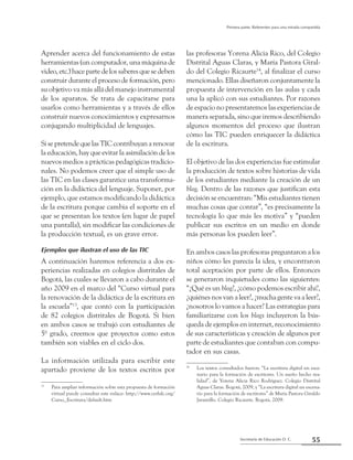 55Secretaría de Educación D. C.
Primera parte: Referentes para una mirada compartida
Aprender acerca del funcionamiento de estas
herramientas (un computador, una máquina de
video,etc.)hacepartedelossaberesquesedeben
construir durante el proceso de formación, pero
su objetivo va más allá del manejo instrumental
de los aparatos. Se trata de capacitarse para
usarlos como herramientas y a través de ellos
construir nuevos conocimientos y expresarnos
conjugando multiplicidad de lenguajes.
SisepretendequelasTICcontribuyanarenovar
la educación, hay que evitar la asimilación de los
nuevos medios a prácticas pedagógicas tradicio-
nales. No podemos creer que el simple uso de
las TIC en las clases garantice una transforma-
ción en la didáctica del lenguaje. Suponer, por
ejemplo, que estamos modificando la didáctica
de la escritura porque cambia el soporte en el
que se presentan los textos (en lugar de papel
una pantalla), sin modificar las condiciones de
la producción textual, es un grave error.
Ejemplos que ilustran el uso de las TIC
A continuación haremos referencia a dos ex-
periencias realizadas en colegios distritales de
Bogotá, las cuales se llevaron a cabo durante el
año 2009 en el marco del “Curso virtual para
la renovación de la didáctica de la escritura en
la escuela”13
, que contó con la participación
de 82 colegios distritales de Bogotá. Si bien
en ambos casos se trabajó con estudiantes de
5º grado, creemos que proyectos como estos
también son viables en el ciclo dos.
La información utilizada para escribir este
apartado proviene de los textos escritos por
13
	 Para ampliar información sobre esta propuesta de formación
virtual puede consultar este enlace: http://www.cerlalc.org/
Curso_Escritura/default.htm
las profesoras Yorena Alicia Rico, del Colegio
Distrital Aguas Claras, y María Pastora Giral-
do del Colegio Ricaurte14
, al finalizar el curso
mencionado. Ellas diseñaron conjuntamente la
propuesta de intervención en las aulas y cada
una la aplicó con sus estudiantes. Por razones
de espacio no presentaremos las experiencias de
manera separada, sino que iremos describiendo
algunos momentos del proceso que ilustran
cómo las TIC pueden enriquecer la didáctica
de la escritura.
El objetivo de las dos experiencias fue estimular
la producción de textos sobre historias de vida
de los estudiantes mediante la creación de un
blog. Dentro de las razones que justifican esta
decisión se encuentran: “Mis estudiantes tienen
muchas cosas que contar”, “es precisamente la
tecnología lo que más les motiva” y “pueden
publicar sus escritos en un medio en donde
más personas los pueden leer”.
En ambos casos las profesoras preguntaron a los
niños cómo les parecía la idea, y encontraron
total aceptación por parte de ellos. Entonces
se generaron inquietudes como las siguientes:
“¿Qué es un blog?, ¿cómo podemos escribir ahí?,
¿quiénes nos van a leer?, ¿mucha gente va a leer?,
¿nosotros lo vamos a hacer? Las estrategias para
familiarizarse con los blogs incluyeron la bús-
queda de ejemplos en internet, reconocimiento
de sus características y creación de algunos por
parte de estudiantes que contaban con compu-
tador en sus casas.
14
	 Los textos consultados fueron: “La escritura digital un esce-
nario para la formación de escritores. Un sueño hecho rea-
lidad”, de Yorena Alicia Rico Rodríguez. Colegio Distrital
Aguas Claras. Bogotá, 2009, y “La escritura digital un escena-
rio para la formación de escritores” de María Pastora Giraldo
Jaramillo. Colegio Ricaurte. Bogotá, 2009.
 