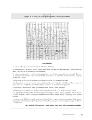 57Secretaría de Educación D. C.
Primera parte: Referentes para una mirada compartida
Recuadro 2
Ejemplo de un texto para un blog en su primera versión y versión final
Una vida alegre
Yo nací en 1997. El 27 de septiembre en el Policlínico del Olaya.
Mi primera palabra fue mamá. Mamá cuenta que cuando nací abrí mis pequeños ojos y noté que estaba
negro . Después me di cuenta que no podía hablar.
Yo era crespa, ojos azules y verdes, cuando pequeña era muy bonita, no quería tomar pecho y le dijeron a
mí mamá que si no tomaba leche me meterían a la incubadora y mi mamá me dio leche materna. Después
me llevaron a la casa.
A mí siempre me dicen ojos bonitos porque cuando era bebé me cambiaban de color.
Cuando yo tenía un mes me querían mucho, fui creciendo y entré al jardín, estudiaba mucho. La profe me
dijo que era muy inteligente y que iba hacer buena escritora yo tenía mucha imaginación.
Cuando tenía 6 años entré al grado cero, Esperanza me enseñó a hacer arepuelas.
Entré a primero con la profesora Sandra, era muy juiciosa, me ponía en los cuadernos caras felices.
Con la profe Elizabeth encontré amistades como Yeimy, Angie, Santiago, Fabián, Jean Paul, Dayana, Evelin.
Mi mejor amiga era Yeimy. Tuvimos que romper nuestra amistad porque la mamá le dijo que no se metiera
conmigo.
En tercero me fui del barrio no pude continuar. Pasaron 3 años e ingresé nuevamente a Aguas Claras a hacer
quinto estoy estudiando con la profe Yorena y me he dado cuenta que es una buena persona, que es chévere
y comprensiva.
Luisa Michelle Olaya Moreno. Grado quinto. Doce años. 2009. Profesora Yorena Rico.
 