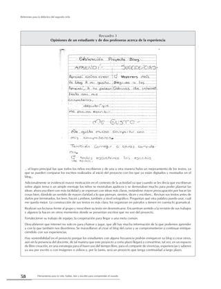 Herramienta para la vida: hablar, leer y escribir para comprender el mundo58
Referentes para la didáctica del segundo ciclo
Recuadro 3
Opiniones de un estudiante y de dos profesoras acerca de la experiencia
… el logro principal fue que todos los niños escribieron y de una u otra manera hubo un mejoramiento de los textos, ya
que se pueden comparar los escritos realizados al inició del proyecto con los que ya están digitados y montados en el
blog…
Adicionalmente se evidenció mayor motivación en el contexto de la actividad ya que cuando se les decía que escribieran
sobre algún tema o un simple mensaje los niños se mostraban apáticos y se demoraban mucho para poder plasmar las
ideas; ahora escriben con más facilidad y se expresan con ideas más claras, notándose mayor preocupación por hacer las
cosas bien, dándole un sentido de mayor claridad a lo que piensan, sienten, dicen y escriben… Revisan sus textos antes de
darlos por terminados, los leen, hacen cambios, también a nivel ortográfico. Preguntan qué otra palabra puedo usar, cuál
me queda mejor. La construcción de sus textos es más clara, los organizan en párrafos y tienen en cuenta lo gramatical.
Realizan sus lecturas frente al grupo y reescriben su texto sin desmotivarse. Encuentran sentido a la revisión de sus trabajos
y algunos la hacen en otros momentos donde se presentan escritos que no son del proyecto.
Fortalecieron su trabajo de equipo, la cooperación para llegar a una meta común.
Descubrieron que internet no solo es para chatear y jugar, que allí hay mucha información de la que podemos aprender
y con la que también nos divertimos. Se maravillaron al crear el blog del curso y se comprometieron a continuar enrique-
ciéndolo con sus experiencias.
Hay sostenibilidad en el proyecto porque los estudiantes con alguna frecuencia podrán enriquecer su blog o crear otros,
aún sin la presencia del docente, de tal manera que este proyecto a corto plazo llegará a convertirse, tal vez, en un espacio
de libre creación, en una estrategia para el buen uso del tiempo libre, para el compartir de vivencias, experiencias y saberes
ya sea por escrito o con imágenes o videos y, por lo tanto, será un proyecto que tenga continuidad a largo plazo.
 