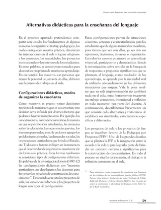 59Secretaría de Educación D. C.
Primera parte: Referentes para una mirada compartida
En el presente apartado pretendemos com-
partir con ustedes los fundamentos de algunas
maneras de organizar el trabajo pedagógico, las
cuales enriquecen nuestra práctica, dinamizan
las interacciones en el aula y logran adaptarse
a los contextos, las necesidades, los proyectos
institucionales y los intereses de los estudiantes.
En otras palabras, se constituyen en medios para
alcanzarlospropósitosdeenseñanza-aprendizaje.
En ese sentido los maestros son personas que
tienen la potestad de, a través de ellas, elaborar
sus hipótesis de trabajo en el aula.
Configuraciones didácticas, modos
de organizar la enseñanza
Como maestros es preciso tomar decisiones
respecto a la manera en que se va a enseñar, esta
decisión se ve influida por diversos factores que
podemoshacerconscientesono.Porejemplo:los
conocimientos,lastendenciasteóricas,lamanera
en que se percibe a los estudiantes, las creencias
sobre la educación, las experiencias previas, los
interesespersonales;aestolepodemosagregarlos
pedidosinstitucionales,lasdemandassociales,las
orientaciones curriculares que brinda el Estado,
etc.Todosestosfactoresinfluyenenlamaneraen
queeldocentedecideorganizarsuenseñanzayle
da forma a su práctica. Estas formas resultantes
se consideran tipos de configuraciones didácticas.
En palabras de la investigadora Litwin (1997:12)
las configuraciones didácticas son “maneras
particulares que desplegamos los docentes para
favorecer los procesos de construcción de cono-
cimiento”. De acuerdo con esto los proyectos de
aula, las secuencias didácticas y los proyectos de
lengua son tipos de configuración.
Estas configuraciones parten de situaciones
concretas, cercanas y contextualizadas para los
estudiantes que de alguna manera los movilizan,
pues tienen que ver con ellos, ya sea con sus
opiniones, decisiones, intereses o inquietudes.
En todos los casos se promueve un aprendizaje
vivencial, participativo y democrático, donde
la investigación cobra sentido en la búsqueda
de respuestas a preguntas significativas que se
plantean; el lenguaje, como mediador de los
aprendizajes, se aprende por la necesidad real
de utilizarlo adecuadamente en las diferentes
situaciones que surgen. Vale la pena resal-
tar que su sola implementación no cambiará
nada en el aula, estas herramientas requieren
un trabajo consciente, intencional y reflexivo
en todo momento por parte del docente. A
continuación, describiremos brevemente en
qué consiste cada alternativa y trataremos de
establecer sus similitudes, características espe-
cíficas y diferencias.
Los proyectos de aula y los proyectos de len-
gua se inscriben dentro de la Pedagogía por
Proyectos (PPP)15
. Uno de los grandes desafíos
que se plantea la PPP es la integración entre la
escuela y la vida y para lograrlo parte de brin-
dar un contexto cercano y significativo para
la construcción de conocimientos. En todo el
proceso es vital la cooperación, el diálogo y la
reflexión constante en el aula.
15
	 Para referirnos a esta propuesta de enseñanza nos basamos
en los trabajos de las investigadoras Josette Jolibert (1994).
Formar niños lectores y productores de textos. Santiago de Chile:
Editorial Domen, y Gloria Rincón (2007). Los proyectos de
aula y la enseñanza y el aprendizaje del lenguaje escrito. Serie Te-
jer la Red. Colombia.
Alternativas didácticas para la enseñanza del lenguaje
 