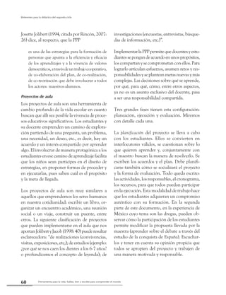 Herramienta para la vida: hablar, leer y escribir para comprender el mundo60
Referentes para la didáctica del segundo ciclo
Josette Jolibert (1994, citada por Rincón, 2007:
26) dice, al respecto, que la PPP
es una de las estrategias para la formación de
personas que apunta a la eficiencia y eficacia
de los aprendizajes y a la vivencia de valores
democráticos,atravésdeuntrabajocooperativo,
de co-elaboración del plan, de co-realización,
de co-teorización que debe involucrar a todos
los actores: maestros-alumnos.
Proyectos de aula
Los proyectos de aula son una herramienta de
cambio profundo de la vida escolar en cuanto
buscan que allí sea posible la vivencia de proce-
sos educativos significativos. Los estudiantes y
su docente emprenden un camino de explora-
ción partiendo de una pregunta, un problema,
una necesidad, un deseo, etc., es decir, hay un
acuerdo y un interés compartido por aprender
algo. El involucrar de manera protagónica a los
estudiantes en ese camino de aprendizaje facilita
que los niños sean partícipes en el diseño de
estrategias, en proponer formas de proceder y
en ejecutarlas, pues saben cuál es el propósito
y la meta de llegada.
Los proyectos de aula son muy similares a
aquellos que emprendemos los seres humanos
en nuestra cotidianidad: escribir un libro, or-
ganizar un encuentro académico, una reunión
social o un viaje, construir un puente, entre
otros. La siguiente clasificación de proyectos
que pueden implementarse en el aula que nos
aportanJolibertyJacob(1998:40)puederesultar
esclarecedora: “de realizaciones (convivencias,
visitas, exposiciones, etc,); de estudios (ejemplo:
¿por qué se nos caen los dientes a los 6-7 años?
o profundicemos el concepto de leyenda); de
investigaciones (encuestas, entrevistas, búsque-
das de información, etc.)”.
ImplementarlaPPPpermitequedocentesyestu-
diantessepongandeacuerdoenunospropósitos,
los compartan y se comprometan con ellos. Para
lograrlo articulan esfuerzos, asumen retos y res-
ponsabilidadesyseplanteanmetasnuevasymás
complejas. Las decisiones sobre qué se aprende,
por qué, para qué, cómo, entre otros aspectos,
ya no es un asunto exclusivo del docente, pasa
a ser una responsabilidad compartida.
Tres grandes fases tienen esta configuración:
planeación, ejecución y evaluación. Miremos
con detalle cada una.
La planificación del proyecto se lleva a cabo
con los estudiantes. Ellos se convierten en
interlocutores válidos, se cuestionan sobre lo
que quieren aprender y, conjuntamente con
el maestro buscan la manera de resolverlo. Se
escriben los acuerdos y el plan. Debe planifi-
carse también cómo se socializará el proyecto
y la forma de evaluación. Todo queda escrito:
las actividades, los responsables, el cronograma,
los recursos, para que todos puedan participar
en la ejecución. Esta modalidad de trabajo hace
que los estudiantes adquieran un compromiso
auténtico con su formación. En la segunda
parte de este documento, en la experiencia de
México cuyo tema son las drogas, pueden ob-
servar cómo la participación de los estudiantes
permite modificar la propuesta llevada por la
maestra (aprender sobre el debate a través del
estudio de la conquista de España). Escuchar-
los y tener en cuenta su opinión propicia que
todos se apropien del proyecto y trabajen de
una manera motivada y responsable.
 