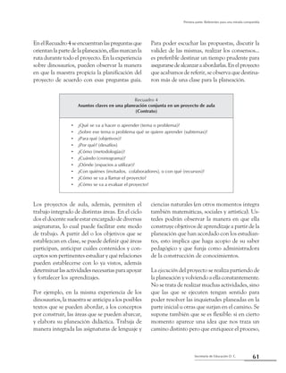 61Secretaría de Educación D. C.
Primera parte: Referentes para una mirada compartida
EnelRecuadro4seencuentranlaspreguntasque
orientanlapartedelaplaneación,ellasmarcanla
ruta durante todo el proyecto. En la experiencia
sobre dinosaurios, pueden observar la manera
en que la maestra propicia la planificación del
proyecto de acuerdo con esas preguntas guía.
Para poder escuchar las propuestas, discutir la
validez de las mismas, realizar los consensos...
es preferible destinar un tiempo prudente para
asegurarsedealcanzaraabordarlas.Enelproyecto
que acabamos de referir, se observa que destina-
ron más de una clase para la planeación.
Recuadro 4
Asuntos claves en una planeación conjunta en un proyecto de aula
(Contrato)
¿Qué se va a hacer o aprender (tema o problema)?••
¿Sobre ese tema o problema qué se quiere aprender (subtemas)?••
¿Para qué (objetivos)?••
¿Por qué? (desafíos)••
¿Cómo (metodologías)?••
¿Cuándo (cronograma)?••
¿Dónde (espacios a utilizar)?••
¿Con quiénes (invitados,  colaboradores), o con qué (recursos)?••
¿Cómo se va a llamar el proyecto?••
¿Cómo se va a evaluar el proyecto?••
Los proyectos de aula, además, permiten el
trabajo integrado de distintas áreas. En el ciclo
dos el docente suele estar encargado de diversas
asignaturas, lo cual puede facilitar este modo
de trabajo. A partir del o los objetivos que se
establezcan en clase, se puede definir qué áreas
participan, anticipar cuáles contenidos y con-
ceptos son pertinentes estudiar y qué relaciones
pueden establecerse con lo ya vistos, además
determinarlasactividadesnecesariasparaapoyar
y fortalecer los aprendizajes.
Por ejemplo, en la misma experiencia de los
dinosaurios, la maestra se anticipa a los posibles
textos que se pueden abordar, a los conceptos
por construir, las áreas que se pueden abarcar,
y elabora su planeación didáctica. Trabaja de
manera integrada las asignaturas de lenguaje y
ciencias naturales (en otros momentos integra
también matemáticas, sociales y artística). Us-
tedes podrán observar la manera en que ella
construye objetivos de aprendizaje a partir de la
planeación que han acordado con los estudian-
tes, esto implica que haga acopio de su saber
pedagógico y que funja como administradora
de la construcción de conocimientos.
La ejecución del proyecto se realiza partiendo de
la planeación y volviendo a ella constantemente.
No se trata de realizar muchas actividades, sino
que las que se ejecuten tengan sentido para
poder resolver las inquietudes planeadas en la
parte inicial u otras que surjan en el camino. Se
supone también que se es flexible: si en cierto
momento aparece una idea que nos traza un
camino distinto pero que enriquece el proceso,
 