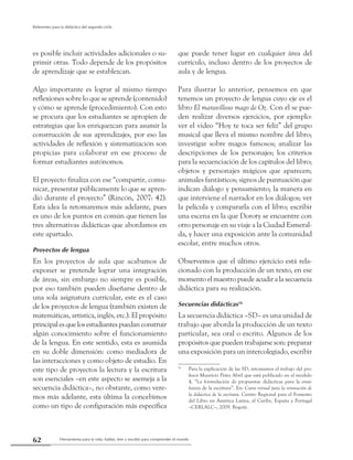 Herramienta para la vida: hablar, leer y escribir para comprender el mundo62
Referentes para la didáctica del segundo ciclo
es posible incluir actividades adicionales o su-
primir otras. Todo depende de los propósitos
de aprendizaje que se establezcan.
Algo importante es lograr al mismo tiempo
reflexiones sobre lo que se aprende (contenido)
y cómo se aprende (procedimiento). Con esto
se procura que los estudiantes se apropien de
estrategias que los enriquezcan para asumir la
construcción de sus aprendizajes, por eso las
actividades de reflexión y sistematización son
propicias para colaborar en ese proceso de
formar estudiantes autónomos.
El proyecto finaliza con ese “compartir, comu-
nicar, presentar públicamente lo que se apren-
dió durante el proyecto” (Rincón, 2007: 42).
Esta idea la retomaremos más adelante, pues
es uno de los puntos en común que tienen las
tres alternativas didácticas que abordamos en
este apartado.
Proyectos de lengua
En los proyectos de aula que acabamos de
exponer se pretende lograr una integración
de áreas, sin embargo no siempre es posible,
por eso también pueden diseñarse dentro de
una sola asignatura curricular, este es el caso
de los proyectos de lengua (también existen de
matemáticas, artística, inglés, etc.). El propósito
principalesquelosestudiantespuedanconstruir
algún conocimiento sobre el funcionamiento
de la lengua. En este sentido, esta es asumida
en su doble dimensión: como mediadora de
las interacciones y como objeto de estudio. En
este tipo de proyectos la lectura y la escritura
son esenciales –en este aspecto se asemeja a la
secuencia didáctica–, no obstante, como vere-
mos más adelante, esta última la concebimos
como un tipo de configuración más específica
que puede tener lugar en cualquier área del
currículo, incluso dentro de los proyectos de
aula y de lengua.
Para ilustrar lo anterior, pensemos en que
tenemos un proyecto de lengua cuyo eje es el
libro El maravilloso mago de Oz. Con él se pue-
den realizar diversos ejercicios, por ejemplo:
ver el video “Hoy te toca ser feliz” del grupo
musical que lleva el mismo nombre del libro;
investigar sobre magos famosos; analizar las
descripciones de los personajes; los criterios
para la secuenciación de los capítulos del libro;
objetos y personajes mágicos que aparecen;
animales fantásticos; signos de puntuación que
indican diálogo y pensamiento; la manera en
que interviene el narrador en los diálogos; ver
la película y compararla con el libro; escribir
una escena en la que Doroty se encuentre con
otro personaje en su viaje a la Ciudad Esmeral-
da, y hacer una exposición ante la comunidad
escolar, entre muchos otros.
Observemos que el último ejercicio está rela-
cionado con la producción de un texto, en ese
momento el maestro puede acudir a la secuencia
didáctica para su realización.
Secuencias didácticas16
La secuencia didáctica –SD– es una unidad de
trabajo que aborda la producción de un texto
particular, sea oral o escrito. Algunos de los
propósitos que pueden trabajarse son: preparar
una exposición para un intercolegiado, escribir
16
	 Para la explicación de las SD, retomamos el trabajo del pro-
fesor Mauricio Pérez Abril que está publicado en el módulo
4, “La formulación de propuestas didácticas para la ense-
ñanza de la escritura”. En: Curso virtual para la renovación de
la didáctica de la escritura. Centro Regional para el Fomento
del Libro en América Latina, el Caribe, España y Portugal
–CERLALC–, 2009. Bogotá.
 