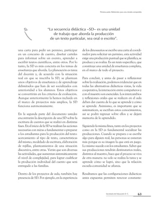 63Secretaría de Educación D. C.
Primera parte: Referentes para una mirada compartida
una carta para pedir un permiso, participar
en un concurso de cuento, diseñar carteles
para informar sobre un evento, aprender a
escribir textos científicos, entre otros. Por lo
tanto, la SD es más concreta en los temas de
enseñanza que aborda. La planeación es tarea
del docente y, de acuerdo con la situación
real en que se inscriba la SD, se plantean
unos objetivos de enseñanza y de aprendizaje
delimitados que han de ser socializados con
anterioridad a los alumnos. Estos objetivos
se convertirán en los criterios de evaluación.
Aunque anteriormente la hemos incluido en
el marco de proyectos más amplios, la SD
funciona autónomamente.
En la segunda parte del documento ustedes
encontrarán la descripción de una SD sobre la
escritura de cuentos que se realizó en distintas
fases.EneliniciodelaSDserealizanlasacciones
necesarias con miras a fundamentar o preparar
a los estudiantes para la producción del texto:
acercamiento al tipo de texto, características
del mismo, modelado de escritura, elaboración
de rejillas, planteamientos de una situación
discursiva, entre otras. Verán que son diversas
las actividades, que aumentan sistemáticamente
el nivel de complejidad, para lograr cualificar
la producción individual del cuento que será
entregado a las familias.
Dentro de los proyectos de aula, también hay
presencia de SD. Por ejemplo, en la experiencia
de los dinosaurios se escribe una carta al coordi-
nador para solicitar un permiso, esta actividad
exigeunaproducciónpuntualqueseplanifica,se
produce y se evalúa. Es un texto específico, que
constituye una unidad de enseñanza completa,
en el marco de todo el proyecto.
Para concluir, y antes de pasar a reflexionar
sobre la evaluación, podemos evidenciar que en
todas las alternativas didácticas vistas, la vida
cooperativa, la interacción entre compañeros y
con el maestro son esenciales. Los intercambios
y reflexiones orales que se realicen en el aula
deben dar cuenta de lo que se aprende y cómo
se aprende. Asimismo, es importante que se
sistematicen, se escriban estos conocimientos,
así se podrá regresar sobre ellos y se dejará
memoria de lo aprendido.
Siguiendo la misma línea, tanto en los proyectos
como en la SD es fundamental socializar las
producciones. Cuando se prepara o se escribe
algo para alguien real, las personas se esmeran
más porque es su imagen la que está en juego.
Lo mismo sucede con los estudiantes. Saber que
sus producciones tendrán destinatarios reales,
distintos al maestro, hace que el proceso se viva
de otra manera: no solo se realiza la tarea y se
aprende cómo se logró, sino que la relación
escuela-comunidad se afianza.
Resaltamos que las configuraciones didácticas
antes expuestas permiten renovar constante-
“La secuencia didáctica –SD– es una unidad
de trabajo que aborda la producción
de un texto particular, sea oral o escrito”.d
 