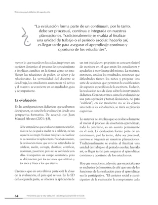 Herramienta para la vida: hablar, leer y escribir para comprender el mundo64
Referentes para la didáctica del segundo ciclo
mente lo que sucede en las aulas, imprimen un
carácter dinámico al proceso de conocimiento
e implican cambios en la forma como se esta-
blecen las relaciones de poder, de saber y de
relacionarse. La verticalidad del docente se
desdibuja, los estudiantes asumen un rol activo
y el maestro se convierte en un mediador, guía
y acompañante.
La evaluación
En las configuraciones didácticas que acabamos
de exponer, se concibe la evaluación desde una
perspectiva formativa. De acuerdo con Juan
Manuel Álvarez (2001: §3),
debe entenderse que evaluar con intención for-
mativa no es igual a medir ni a calificar, ni tan
siquiera a corregir. Evaluar tampoco es clasificar
ni es examinar ni aplicar tests. Paradójicamente,
la evaluación tiene que ver con actividades de
calificar, medir, corregir, clasificar, certificar,
examinar, pasar test, pero no se confunde con
ellas. Comparten un campo semántico, pero
se diferencian por los recursos que utilizan y
los usos y fines a los que sirven.
Creemos que en esta última parte está la clave
de la evaluación, el para qué se usa. En la SD
de la segunda parte, se observa la aplicación de
un test inicial cuyo propósito es conocer el nivel
de escritura en el que están los estudiantes y
ayudarlos a movilizarse del mismo. La maestra,
entonces, analiza los resultados, reconoce qué
dificultades tienen los niños y propone una
serie de acciones que permitan la cualificación
de aspectos específicos de la escritura. Es decir,
la evaluación nos da ideas sobre la intervención
didáctica. Con esto vemos cómo la evaluación se
usa para aprender y tomar decisiones, no para
“calificar”; en ese momento no se les coloca
una nota a los estudiantes, se mira su proceso
cognitivo.
Lo anterior no implica que se evalúe solamente
al iniciar el proceso de enseñanza-aprendizaje,
todo lo contrario, es un asunto permanente
en el aula. La evaluación forma parte de un
continuum, por lo tanto, debe ser procesual,
continua e integrada en nuestras planeaciones.
Tradicionalmente se evalúa al finalizar una
unidad de trabajo o el período escolar; hacerlo
así, es llegar tarde para asegurar el aprendizaje
continuo y oportuno de los estudiantes.
Hay que mencionar, además, que su práctica no
es exclusiva del maestro; de ahí que una de las
funciones de la evaluación para el aprendizaje
sea la participativa. “El carácter social y parti-
cipativo de la evaluación la compromete cada
“La evaluación forma parte de un continuum, por lo tanto,
debe ser procesual, continua e integrada en nuestras
planeaciones. Tradicionalmente se evalúa al finalizar
una unidad de trabajo o el período escolar; hacerlo así,
es llegar tarde para asegurar el aprendizaje continuo y
oportuno de los estudiantes”.
2
 