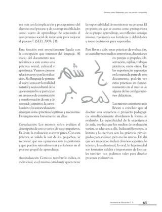 65Secretaría de Educación D. C.
Primera parte: Referentes para una mirada compartida
vez más con la implicación y protagonismo del
alumno en el proceso y de sus responsabilidades
como sujeto de aprendizaje. Se acrecienta el
compromiso social de intervenir para mejorar
el proceso”. (SED, 2009: 21).
Esta función está estrechamente ligada con
la concepción que tenemos del lenguaje. Al
inicio del documento nos
referimos a este como una
práctica social, cultural y
epistémica.Veamoscómose
relaciona esto con la evalua-
ción.Siellenguajelepermite
al sujeto conocer la realidad
natural y sociocultural de la
que es miembro y participar
en procesos de construcción
ytransformacióndeestayde
suestadocognitivo,lacoeva-
luación y la autoevaluación
emergen como prácticas legítimas y necesarias.
Detengámonos brevemente en ellas.
Coevaluación: Los mismos niños evalúan el
desempeño de uno o varios de sus compañeros.
Es decir, la evaluación es entre pares. Con esta
práctica se valida la voz de los pequeños, se
reconoce que sus opiniones son importantes
y que pueden retroalimentar y colaborar en el
proceso grupal de aprendizaje.
Autoevaluación: Como su nombre lo indica, es
individual, es el mismo estudiante quien tiene
la responsabilidad de monitorear su proceso. El
propósito es que se asuma como protagonista
de su propio aprendizaje, sea reflexivo consigo
mismo, reconozca sus fortalezas y debilidades
y tome decisiones para superarlas.
Para llevar a cabo estas prácticas de evaluación,
se usan diversos medios: entrevistas, discusiones
en parejas o grupales, ob-
servación, rejillas, trabajos
prácticos, entre otros. En
las experiencias expuestas
en la segunda parte de este
documento, podrán ver
estas prácticas en funcio-
namiento en el marco de
alguna de las configuracio-
nes didácticas.
Las razones anteriores nos
llevan a concluir que al
diseñar una secuencia o proyecto pedagógi-
co, simultáneamente abordamos la forma de
evaluarlo. La especificidad de la experiencia
de aula, implica que los medios de evaluación
varíen, se adecuen a ella. Indiscutiblemente, la
lectura y la escritura son las prácticas privile-
giadas para evaluar, pero no las únicas. De ahí
que sea imperioso incluir diversos soportes: lo
icónico, lo audiovisual, lo oral, lo hipermedial
son formatos válidos e importantes de los cua-
les también nos podemos valer para diseñar
procesos evaluativos.
 