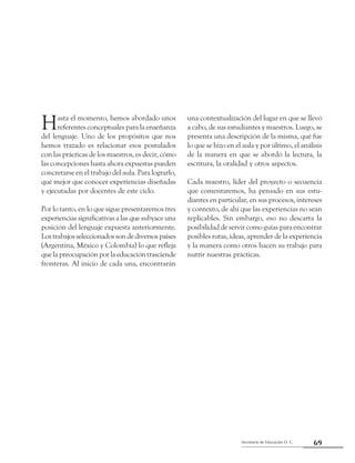69Secretaría de Educación D. C.
Segunda parte: Experiencias pedagógicas en el segundo ciclo que dan luces
Hasta el momento, hemos abordado unos
referentes conceptuales para la enseñanza
del lenguaje. Uno de los propósitos que nos
hemos trazado es relacionar esos postulados
con las prácticas de los maestros, es decir, cómo
las concepciones hasta ahora expuestas pueden
concretarse en el trabajo del aula. Para lograrlo,
qué mejor que conocer experiencias diseñadas
y ejecutadas por docentes de este ciclo.
Por lo tanto, en lo que sigue presentaremos tres
experiencias significativas a las que subyace una
posición del lenguaje expuesta anteriormente.
Los trabajos seleccionados son de diversos países
(Argentina, México y Colombia) lo que refleja
que la preocupación por la educación trasciende
fronteras. Al inicio de cada una, encontrarán
una contextualización del lugar en que se llevó
a cabo, de sus estudiantes y maestros. Luego, se
presenta una descripción de la misma, qué fue
lo que se hizo en el aula y por último, el análisis
de la manera en que se abordó la lectura, la
escritura, la oralidad y otros aspectos.
Cada maestro, líder del proyecto o secuencia
que comentaremos, ha pensado en sus estu-
diantes en particular, en sus procesos, intereses
y contexto, de ahí que las experiencias no sean
replicables. Sin embargo, eso no descarta la
posibilidad de servir como guías para encontrar
posibles rutas, ideas, aprender de la experiencia
y la manera como otros hacen su trabajo para
nutrir nuestras prácticas.
 