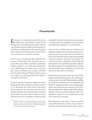 7Secretaría de Educación D. C.
Presentación
Presentación
Es motivo de satisfacción para la Secretaría
de Educación del Distrito Capital hacer
entregaalacomunidaddocentedeestevolumen
con referentes para la didáctica del lenguaje en
todas las áreas del segundo ciclo, que hace parte
de la colección Herramienta para la vida: hablar,
leer y escribir para comprender el mundo.
Como es de conocimiento del magisterio bo-
gotano, la Secretaría viene liderando hace ya
cinco años una política orientada a garantizar
el pleno derecho a una educación pertinente
y de calidad para los niños, niñas y jóvenes1
que viven en Bogotá, en el marco del Plan
de Desarrollo Distrital “Bogotá Positiva: para
vivir mejor”, el cual forma parte del objetivo,
“Ciudad de Derechos”.
En efecto, que los estudiantes adquieran apren-
dizajes para la vida y pertinentes para la sociedad
es un horizonte de acción que la Secretaría
desea compartir con maestras y maestros de la
ciudad, baluartes de una institución educativa
de excelencia. En este orden de ideas, la actual
Administración ha orientado su esfuerzo para
1
	 Cuando en este texto se haga uso del genérico masculino res-
ponderá a razones eminentemente gramaticales del idioma
español, entre ellas el de economía y fluidez del lenguaje, y
no tiene ningún objetivo discriminatorio.
entregarles diversas herramientas encaminadas
a transformaciones pedagógicas que permitan
al estudiantado adquirir esos aprendizajes.
Como lo han señalado diversos estudiosos, el
lenguaje constituye una de las herramientas más
potentes para la evolución de los individuos y
de las colectividades toda vez que tiene un papel
crucial en diversas esferas de las personas: la
construcción de su identidad, el desarrollo del
pensamiento,lacapacidaddeaprendercualquier
disciplina siempre, la posibilidad de tener una
voz y participar como ciudadano en la toma de
decisiones que afectan su destino.
Justamente por la importancia que tiene el len-
guajecomoherramientaparalavida,resultanpre-
ocupantes para la actual Administración pública
los resultados obtenidos por los estudiantes del
DistritoCapitalenpruebascomoComprendery
Saber, que evidencian por ejemplo, que el 16 %
de los estudiantes de quinto grado de los colegios
oficiales está en un nivel insuficiente, 46 % en
el mínimo, apenas 31 % en satisfactorio y solo
el 8 % está en el avanzado.
Esta situación no da espera. Urge que toda la
comunidad educativa asuma como propio el
derrotero de lograr que nuestros niños, niñas y
 