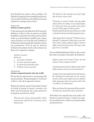 71Secretaría de Educación D. C.
Segunda parte: Experiencias pedagógicas en el segundo ciclo que dan luces
de la Familia, los cuales se iban a publicar. Al
finalizarlaexperiencialasinvestigadorasllevaron
a las escuelas el informe y las publicaciones que
incluían los trabajos de los niños.
Primera fase
Primera escritura (pretest)
Como paso previo a la aplicación de la secuencia
didáctica, se llevó a cabo un pretest con doble
finalidad: comprobar el nivel de escritura de los
niños y, posteriormente, pedirles que compa-
raran el pretest con la producción realizada al
finalizar la secuencia (postest), evaluarlo y anotar
sus conclusiones. A fin de que los alumnos
realizaran este primer escrito se les entregó una
hoja con la siguiente consigna:
Escribe un cuento
Puede ser:
un cuento inventadoa.	
el cuento que más te gustab.	
el cuento que recuerdes mejorc.	
el último cuento que leísted.	
Segunda fase
Leemos comprensivamente antes de escribir
En esta fase los niños leyeron una fotocopia del
cuento popular, “El espantapájaros”. La lectura
se llevó a cabo de la siguiente manera:
Primero la docente mostró el portador textual
de donde se extrajo el cuento y entregó a los
niños una fotocopia de este. Luego promovió
la siguiente interacción verbal:
Observen las marcas paratextuales: título,
organización espacial de la escritura, autor,
ilustraciones.
¿De dónde ha sido extraído este texto? ¿Qué
tipo de texto vamos a leer?
Teniendo en cuenta el título, ¿de qué puede
tratar? ¿Han visto alguna vez un espantapája-
ros? ¿Para qué creen que escribió este cuento
el autor? ¿Para quién lo habrá escrito?
Posteriormenteladocenteleyóeltextoenvozalta
y, durante la lectura formuló preguntas como:
¿Qué quiere decir “amarrete”? ¿Podrían dar un
ejemplo? Y ¿vigilando? ¿Saben qué es una cala-
baza? ¿Han comido calabaza? ¿Qué es hincar?
¿Qué creen que pasará ahora? ¿Por qué creen
que esto va a suceder?
Unavezfinalizadalalecturasellevóacabounaná-
lisis sobre el narrador y las partes de la historia:
¿Quién cuenta este cuento? ¿Cómo me doy
cuenta? ¿Cómo empieza el texto?
¿A quién presenta el autor? ¿Qué nos dice de él?
¿Qué presenta el autor en la introducción?
¿Cuáles son los principales hechos del desarro-
llo? ¿Dialogan los personajes de este cuento?
¿Cómo se dan cuenta? ¿Qué marcas se utilizan?
¿Qué expresión indica el momento del nudo
o conflicto? ¿Y el desenlace?
Marca en el texto los momentos de la narración:
introducción, desarrollo-nudo y desenlace.
Al finalizar esta segunda fase se les pidió a los
alumnos resumir el cuento o realizar un esque-
ma, una ilustración o viñeta con sus principales
acontecimientos.
 