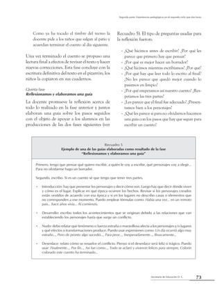 73Secretaría de Educación D. C.
Segunda parte: Experiencias pedagógicas en el segundo ciclo que dan luces
Como ya ha tocado el timbre del recreo la
docente pide a los niños que salgan al patio y
acuerdan terminar el cuento al día siguiente.
Una vez terminado el cuento se propuso una
lectura final a efectos de revisar el texto y hacer
nuevas correcciones. Esta fase concluye con la
escritura definitiva del texto en el pizarrón; los
niños la copiaron en sus cuadernos.
Quinta fase
Reflexionamos y elaboramos una guía
La docente promueve la reflexión acerca de
todo lo realizado en la fase anterior y juntos
elaboran una guía sobre los pasos seguidos
con el objeto de apoyar a los alumnos en las
producciones de las dos fases siguientes (ver
Recuadro 5). El tipo de preguntas usadas para
la reflexión fueron:
¿Qué hicimos antes de escribir? ¿Por qué les--
parece que primero hay que pensar?
¿Por qué es mejor hacer un borrador?--
¿Qué hicimos mientras escribíamos? ¿Por qué?--
¿Por qué hay que leer todo lo escrito al final?--
¿No les parece que quedó mejor cuando lo
pasamos en limpio?
¿Por qué empezamos así nuestro cuento? ¿Res---
petamos las tres partes?
¿Les parece que el final fue adecuado? ¿Presen---
tamos bien a los personajes?
¿Qué les parece si para no olvidarnos hacemos--
una guía con los pasos que hay que seguir para
escribir un cuento?
Recuadro 5
Ejemplo de una de las guías elaboradas como resultado de la fase
“Reflexionamos y elaboramos una guía”
Primero, tengo que pensar qué quiero escribir, a quién le voy a escribir, qué personajes voy a elegir...
Para no olvidarme hago un borrador.
Segundo, escribo. Si es un cuento sé que tengo que tener tres partes.
Introducción: hay que presentar los personajes y decir cómo son. Luego hay que decir dónde viven•	
y cómo es el lugar. Explicar en qué época ocurren los hechos. Revisar si los personajes creados
están vestidos de acuerdo con esa época y si en los lugares no describo casas o elementos que
no corresponden a ese momento. Puedo emplear fórmulas como: Había una vez... en un remoto
país... hace años vivía... Al comienzo.
Desarrollo: escribo todos los acontecimientos que se originan debido a las relaciones que van•	
estableciendo los personajes hasta que surge un conflicto.
Nudo: debo relatar qué fenómeno o fuerza extraña o maravillosa afecta a los personajes y/o lugares•	
y qué efectos o transformaciones produce. Puedo usar expresiones como: Un día ocurrió algo muy
extraño..., Pero de pronto algo sucedió..., Para peor..., Inesperadamente..., Bruscamente...
Desenlace: relato cómo se resuelve el conflicto. Pienso si el desenlace será feliz o trágico. Puedo•	
usar: Finalmente…, Por fin…, Así fue como…, Todo se aclaró y vivieron felices para siempre, Colorín
colorado este cuento ha terminado…
 