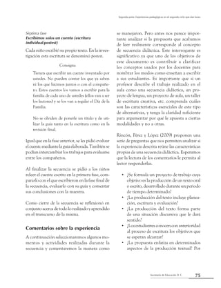 75Secretaría de Educación D. C.
Segunda parte: Experiencias pedagógicas en el segundo ciclo que dan luces
Séptima fase
Escribimos solos un cuento (escritura
individual-postest)
Cada niño escribió su propio texto. En la inves-
tigación esta escritura se denominó postest.
Consigna
Tienen que escribir un cuento inventado por
ustedes. No pueden contar los que ya saben
ni los que hicimos juntos o con el compañe-
ro. Estos cuentos los vamos a escribir para la
familia de cada uno de ustedes (ellos van a ser
los lectores) y se los van a regalar el Día de la
Familia.
No se olviden de ponerle un título y de uti-
lizar la guía tanto en la escritura como en la
revisión final.
Igual que en la fase anterior, se les pidió evaluar
elcuentomediantelaguíaelaborada.Tambiénse
podían intercambiar los trabajos para evaluarse
entre los compañeros.
Al finalizar la secuencia se pidió a los niños
releer el cuento escrito en la primera fase, com-
pararlo con el que escribieron en la fase final de
la secuencia, evaluarlo con su guía y comentar
sus conclusiones con la maestra.
Como cierre de la secuencia se reflexionó en
conjunto acerca de todo lo realizado y aprendido
en el transcurso de la misma.
Comentarios sobre la experiencia
A continuación seleccionaremos algunos mo-
mentos y actividades realizadas durante la
secuencia y comentaremos la manera como
se manejaron. Pero antes nos parece impor-
tante analizar si la propuesta que acabamos
de leer realmente corresponde al concepto
de secuencia didáctica. Este interrogante es
significativo ya que uno de los objetivos de
este documento es contribuir a clarificar
los conceptos usados por los docentes para
nombrar los modos como enseñan a escribir
a sus estudiantes. Es importante que si un
profesor describe el trabajo realizado en el
aula como una secuencia didáctica, un pro-
yecto de lengua, un proyecto de aula, un taller
de escritura creativa, etc. comprenda cuáles
son las características esenciales de este tipo
de alternativas, y tenga la claridad suficiente
para argumentar por qué le apuesta a ciertas
modalidades y no a otras.
Rincón, Pérez y López (2009) proponen una
serie de preguntas que nos permiten analizar si
la experiencia descrita reúne las características
propias de una secuencia didáctica. Esperamos
que la lectura de los comentarios le permita al
lector responderlas.
¿Se formula un proyecto de trabajo cuya••
objetivo es la producción de un texto oral
o escrito, desarrollado durante un periodo
de tiempo determinado?
¿La producción del texto incluye planea-••
ción, escritura y evaluación?
¿La producción del texto forma parte••
de una situación discursiva que le dará
sentido?
¿Losestudiantesconocenconanterioridad••
al proceso de escritura los objetivos que
se esperan alcanzar?
¿La propuesta enfatiza en determinados••
aspectos de la producción textual? Por
 