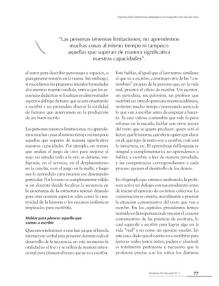 77Secretaría de Educación D. C.
Segunda parte: Experiencias pedagógicas en el segundo ciclo que dan luces
el autor para describir personajes y espacios, o
para generar tensión en la trama. Sin embargo,
si recordamos las preguntas iniciales formuladas
al comenzar nuestro análisis, vemos que las se-
cuencias didácticas se focalizan en determinados
aspectos del tipo de texto que se está enseñando
a escribir y no pretenden abarcar la totalidad
de factores que intervienen en la producción
de un buen escrito.
Las personas tenemos limitaciones; no aprende-
mos muchas cosas al mismo tiempo ni tampoco
aquellas que superan de manera significativa
nuestras capacidades. Por ejemplo, un tenista
que analiza el juego de otro para mejorar el
suyo no estudia todo a la vez; se detiene, ver-
bigracia, en el servicio, en el desplazamiento
en la cancha, o en el juego en la malla, y luego
usa lo aprendido para mejorar ese desempeño
particular. Por lo tanto es completamente válido
si un docente decide focalizar la secuencia en
la enseñanza de la estructura textual dejando
para otra ocasión aspectos tales como la crea-
tividad de la historia o los recursos estilísticos
empleados para escribirla.
Hablar para planear aquello que
vamos a escribir
Queremos referirnos a esta fase ya que si bien la
interacción verbal está presente durante todo el
desarrollo de la secuencia, en este momento la
oralidad es el foco y se utiliza de manera inten-
cional para planear el texto que se va a escribir.
Este hablar, al igual que el leer textos similares
al que va a escribir, constituye otra de las “cos-
tumbres” propias de la persona que, en la vida
real, practica el oficio de escribir. Un escritor,
un periodista, un guionista, un profesor que
escribirá un artículo para una revista académica,
invierten mucho tiempo conversando acerca de
lo que van a escribir antes de empezar a hacer-
lo. Es una valiosa costumbre que vale la pena
reforzar en la escuela, hablar con otros acerca
del texto que se quiere producir: quién será el
lector,quéleinteresa,quéefectoquieroproducir
en él, qué tipo de texto voy a escribir, cuál será
la estructura, etc. El aprendizaje del lenguaje es
integral y complementario; no aprendemos a
hablar, a escribir, a leer de manera parcelada,
y las competencias correspondientes a cada
proceso apoyan el desarrollo de los demás.
En el ejemplo que estamos analizando, la profe-
sora activa un diálogo con sus estudiantes antes
de iniciar el ejercicio de escritura colectiva. La
conversación se orienta, inicialmente a precisar
la situación comunicativa del texto que van a
escribir. En los capítulos precedentes hemos
insistido en la importancia de rescatar el carácter
comunicativo de las prácticas de escritura, lo
cual equivale a escribir para lograr algo en la
vida “real” y no como un ejercicio escolar. En
este caso, dado que el cuento va a escribirse para
lectores reales (otros niños, padres o abuelos),
es totalmente pertinente y necesario que la
profesora precise con los niños los distintos
“Las personas tenemos limitaciones; no aprendemos
muchas cosas al mismo tiempo ni tampoco
aquellas que superan de manera significativa
nuestras capacidades”.
b
 